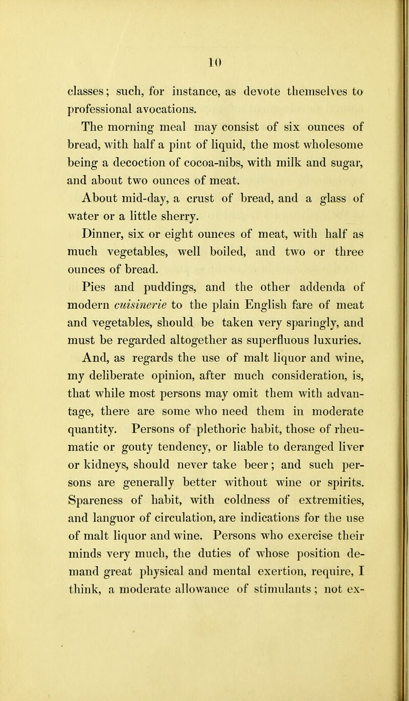 classes; such, for instance, as devote themselves to professional avocations. The morning meal may consist of six ounces of bread, with half a pint of liquid, the most wholesome being a decoction of cocoa-nibs, with milk and sugar, and about two ounces of meat. About mid-day, a crust of bread, and a glass of water or a little sherry. Dinner, six or eight ounces of meat, with half as much vegetables, well boiled, and two or three ounces of bread. Pies and puddings, and the other addenda of modern cuisinerie to the plain English fare of meat and vegetables, should be taken very sparingly, and must be regarded altogether as superfluous luxuries. And, as regards the use of malt liquor and wine, my deliberate opinion, after much consideration, is, that while most persons may omit them with advan- tage, there are some who need them in moderate quantity. Persons of plethoric habit, those of rheu- matic or gouty tendency, or liable to deranged liver or kidneys, should never take beer; and such per- sons are generally better without wine or spirits. Spareness of habit, with coldness of extremities, and languor of circulation, are indications for the use of malt liquor and wine. Persons who exercise their minds very much, the duties of whose position de- mand great physical and mental exertion, require, I think, a moderate allowance of stimulants; not ex-