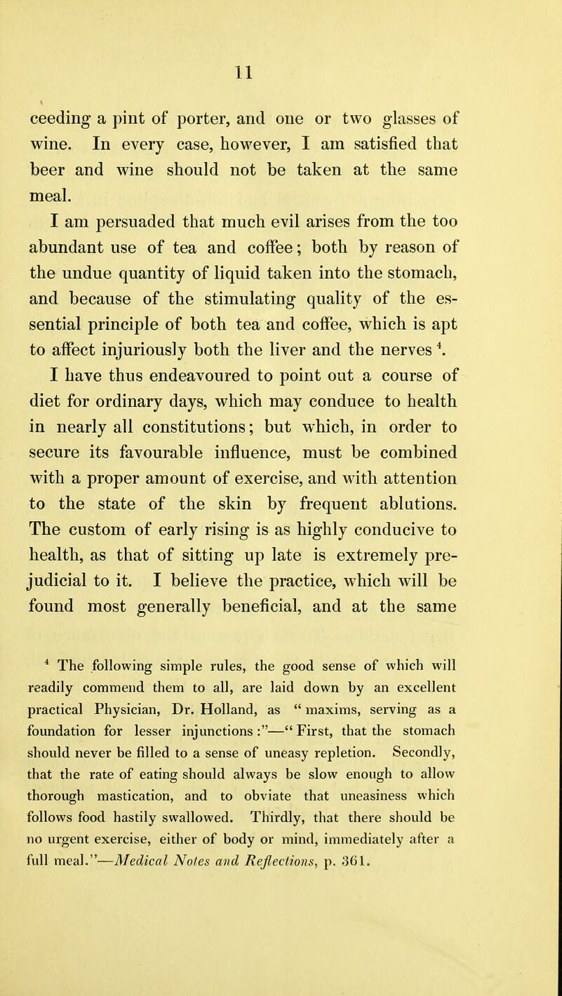 ceeding a pint of porter, and one or two glasses of wine. In every case, however, I am satisfied that beer and wine should not be taken at the same meal. I am persuaded that much evil arises from the too abundant use of tea and coffee; both by reason of the undue quantity of liquid taken into the stomach, and because of the stimulating quality of the es- sential principle of both tea and coffee, which is apt to affect injuriously both the liver and the nerves *. I have thus endeavoured to point out a course of diet for ordinary days, which may conduce to health in nearly all constitutions; but which, in order to secure its favourable influence, must be combined with a proper amount of exercise, and with attention to the state of the skin by frequent ablutions. The custom of early rising is as highly conducive to health, as that of sitting up late is extremely pre- judicial to it. I believe the practice, which will be found most generally beneficial, and at the same * The following simple rules, the good sense of which will readily commend them to all, are laid down by an excellent practical Physician, Dr. Holland, as  maxims, serving as a foundation for lesser injunctions :— First, that the stomach should never be filled to a sense of uneasy repletion. Secondly, that the rate of eating should always be slow enough to allow thorough mastication, and to obviate that uneasiness which follows food hastily swallowed. Thirdly, that there should be no urgent exercise, either of body or mind, immediately after a full meal.—Medical Noles and Reflections, p. 361.