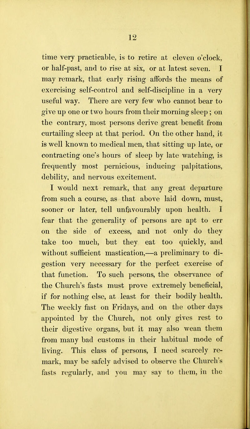 time very practicable, is to retire at eleven o'clock, or half-past, and to rise at six, or at latest seven. I may remark, that early rising affords the means of exercising self-control and self-discipline in a very useful way. There are very few who cannot bear to give up one or two hours from their morning sleep; on the contrary, most persons derive great benefit from curtailing sleep at that period. On the other hand, it is well known to medical men, that sitting up late, or contracting one's hours of sleep by late watchingv is frequently most pernicious, inducing palpitations, debility, and nervous excitement. I would next remark, that any great departure from such a course, as that above laid down, must, sooner or later, tell unfavourably upon health. I fear that the generality of persons are apt to err on the side of excess, and not only do they take too much, but they eat too quickly, and without sufficient mastication,—a preliminary to di- gestion very necessary for the perfect exercise of that function. To such persons, the observance of the Church's fasts must prove extremely beneficial, if for nothing else, at least for their bodily health. The weekly fast on Fridays, and on the other days appointed by the Church, not only gives rest to their digestive organs, but it may also wean them from many bad customs in their habitual mode of living. This class of persons, I need scarcely re- mark, may be safely advised to observe the Church's fasts regularly, and you may say to them, in the