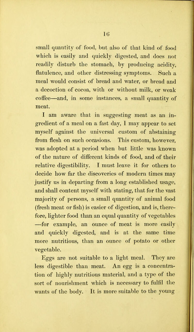 small quantity of food, but also of that kind of food which is easily and quickly digested, and does not readily disturb the stomach, by producing acidity, flatulence, and other distressing symptoms. Such a meal would consist of bread and water, or bread and a decoction of cocoa, with or without milk, or weak coffee—and, in some instances, a small quantity of meat. I am aware that in suggesting meat as an in- gredient of a meal on a fast day, 1 may appear to set myself against the universal custom of abstaining from flesh on such occasions. This custom, however, was adopted at a period when but little was known of the nature of different kinds of food, and of their relative digestibility. I must leave it for others to decide how far the discoveries of modern times may justify us in departing from a long established usage, and shall content myself with stating, that for the vast majority of persons, a small quantity of animal food (fresh meat or fish) is easier of digestion, and is, there- fore, lighter food than an equal quantity of vegetables —for example, an ounce of meat is more easily and quickly digested, and is at the same time more nutritious, than an ounce of potato or other vegetable. Eggs are not suitable to a light meal. They are less digestible than meat. An egg is a concentra- tion of highly nutritious material, and a type of the sort of nourishment which is necessary to fulfil the wants of the body. It is more suitable to the young 1