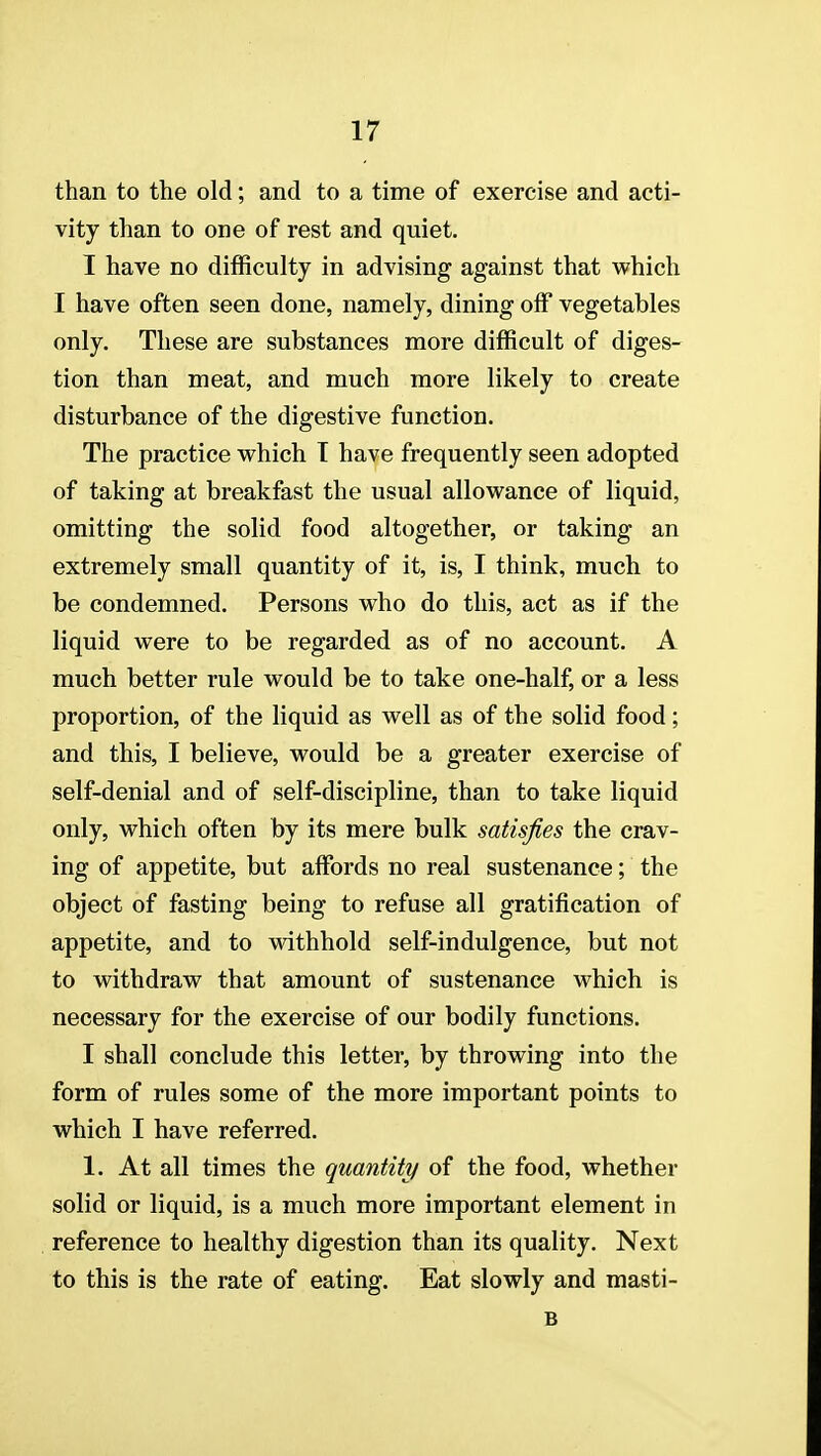 than to the old; and to a time of exercise and acti- vity than to one of rest and quiet. I have no difficulty in advising against that which I have often seen done, namely, dining off vegetables only. These are substances more difficult of diges- tion than meat, and much more likely to create disturbance of the digestive function. The practice which T have frequently seen adopted of taking at breakfast the usual allowance of liquid, omitting the solid food altogether, or taking an extremely small quantity of it, is, I think, much to be condemned. Persons who do this, act as if the liquid were to be regarded as of no account. A much better rule would be to take one-half, or a less proportion, of the liquid as well as of the solid food; and this, I believe, would be a greater exercise of self-denial and of self-discipline, than to take liquid only, which often by its mere bulk satisfies the crav- ing of appetite, but affords no real sustenance; the object of fasting being to refuse all gratification of appetite, and to withhold self-indulgence, but not to withdraw that amount of sustenance which is necessary for the exercise of our bodily functions. I shall conclude this letter, by throwing into the form of rules some of the more important points to which I have referred. 1. At all times the quantity of the food, whether solid or liquid, is a much more important element in reference to healthy digestion than its quality. Next to this is the rate of eating. Eat slowly and masti- B