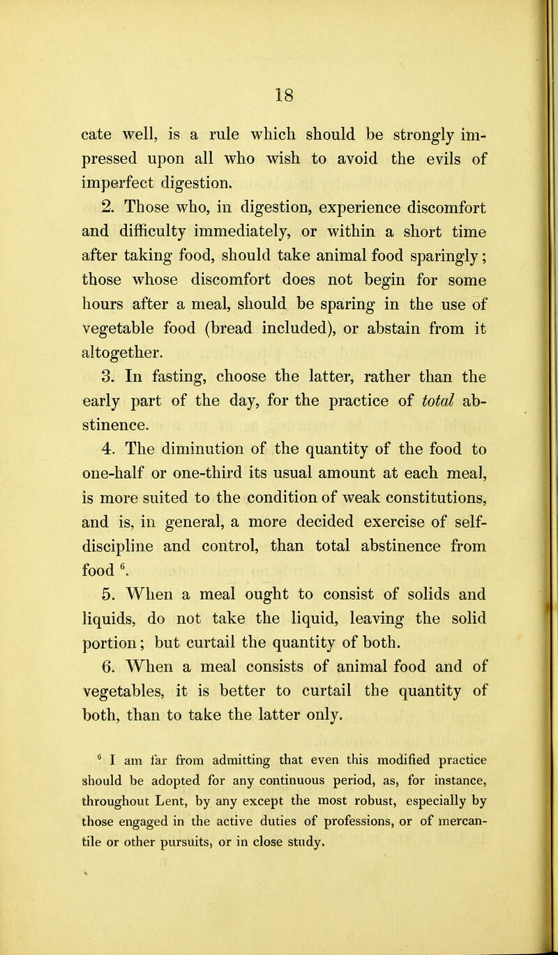 cate well, is a rule which should be strongly im- pressed upon all who wish to avoid the evils of imperfect digestion. 2. Those who, in digestion, experience discomfort and difficulty immediately, or within a short time after taking food, should take animal food sparingly; those whose discomfort does not begin for some hours after a meal, should be sparing in the use of vegetable food (bread included), or abstain from it altogether. 3. In fasting, choose the latter, rather than the early part of the day, for the practice of total ab- stinence. 4. The diminution of the quantity of the food to one-half or one-third its usual amount at each meal, is more suited to the condition of weak constitutions, and is, in general, a more decided exercise of self- discipline and control, than total abstinence from food \ 5. When a meal ought to consist of solids and liquids, do not take the liquid, leaving the solid portion; but curtail the quantity of both. 6. When a meal consists of animal food and of vegetables, it is better to curtail the quantity of both, than to take the latter only.  I am far from admitting that even this modified practice should be adopted for any continuous period, as, for instance, throughout Lent, by any except the most robust, especially by those engaged in the active duties of professions, or of mercan- tile or other pursuits, or in close study.