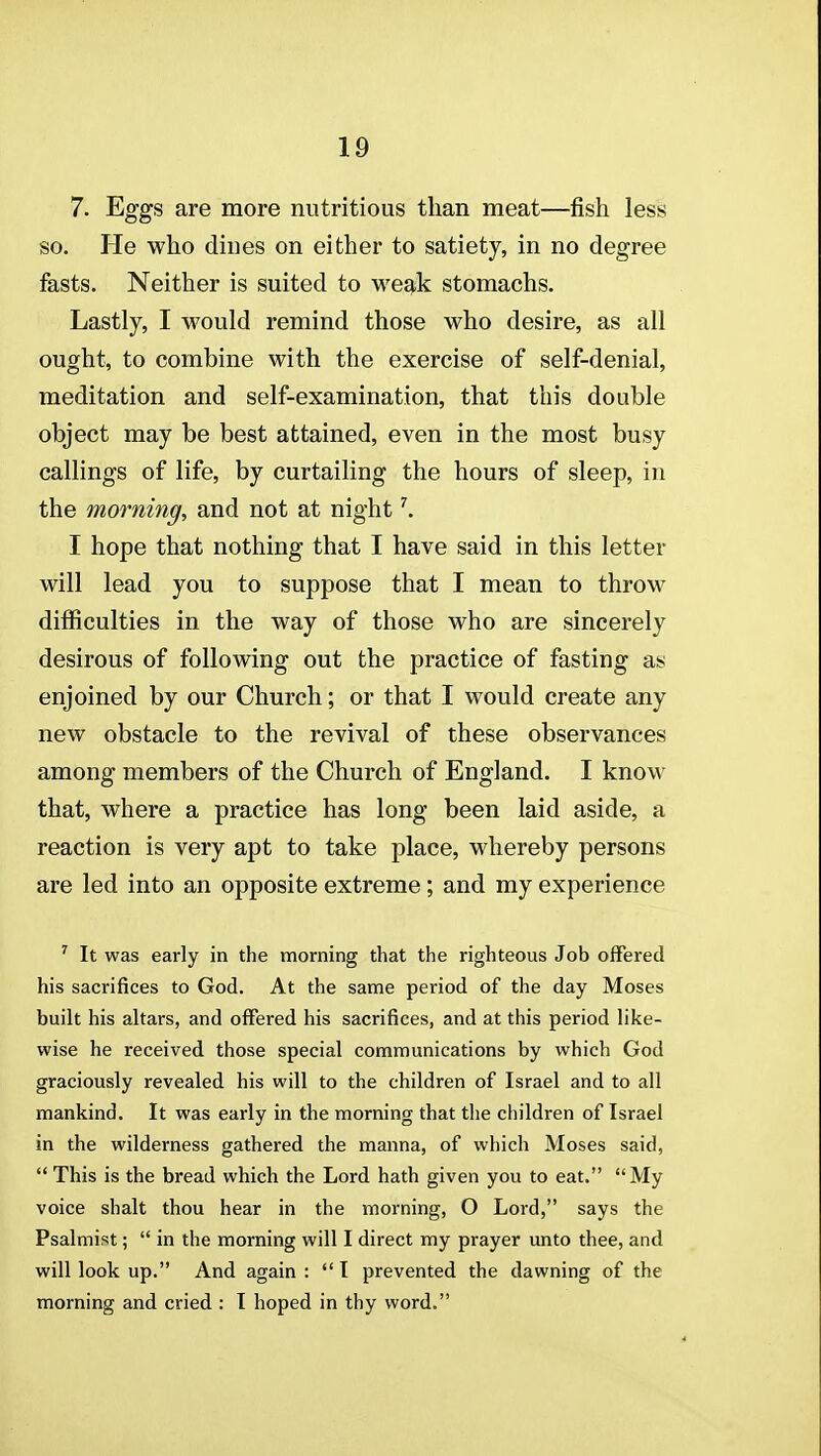 7. Eggs are more nutritious than meat—fish less so. He who dines on either to satiety, in no degree fasts. Neither is suited to we^k stomachs. Lastly, I would remind those who desire, as all ought, to combine with the exercise of self-denial, meditation and self-examination, that this double object may be best attained, even in the most busy callings of life, by curtailing the hours of sleep, in the morning, and not at night ^ I hope that nothing that I have said in this letter will lead you to suppose that I mean to throw difficulties in the way of those who are sincerely desirous of following out the practice of fasting as enjoined by our Church; or that I would create any new obstacle to the revival of these observances among members of the Church of England. I know that, where a practice has long been laid aside, a reaction is very apt to take place, whereby persons are led into an opposite extreme; and my experience ' It was early in the morning that the righteous Job offered his sacrifices to God. At the same period of the day Moses built his altars, and offered his sacrifices, and at this period like- wise he received those special communications by which God graciously revealed his will to the children of Israel and to all mankind. It was early in the morning that the children of Israel in the wilderness gathered the manna, of which Moses said,  This is the bread which the Lord hath given you to eat. My voice shalt thou hear in the morning, O Lord, says the Psalmist;  in the morning will I direct my prayer unto thee, and will look up. And again :  I prevented the dawning of the morning and cried : 1 hoped in thy word.