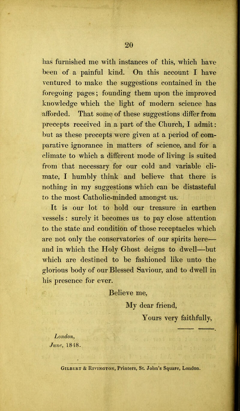 has furnished me with instances of this, which have been of a painful kind. On this account I have ventured to make the suggestions contained in the foregoing pages; founding them upon the improved knowledge which the light of modern science has afforded. That some of these suggestions differ from precepts received in a part of the Church, I admit: but as these precepts were given at a period of com- parative ignorance in matters of science, and for a climate to which a different mode of living is suited from that necessary for our cold and variable cli- mate, I humbly think and believe that there is nothing in my suggestions which can be distasteful to the most Catholic-minded amongst us. It is our lot to hold our treasure in earthen vessels : surely it becomes us to pay close attention to the state and condition of those receptacles which are not only the conservatories of our spirits here— and in which the Holy Ghost deigns to dwell—but which are destined to be fashioned like unto the glorious body of our Blessed Saviour, and to dwell in his presence for ever. Believe me, My dear friend, Yours very faithfully, London, June, 1848. GiLBKRT & RiviNGTON, Printers, St. John's Square, London.