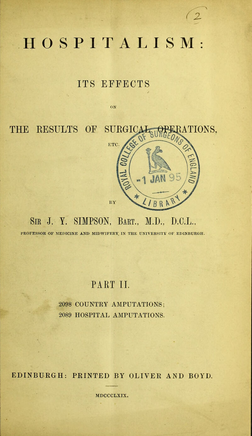 HOSPITALISM: ITS EFFECTS ON Sir J. Y. SIMPSON, Bart., M.D., D.C.L.. 1>R0FESS0R OF MEniClNE AND MIDWIFF.RY. IN THE UNIVERSITY OF EDINBURGH. PART 11. 2098 COUNTRY AMPUTATIONS; 2089 HOSPITAL AMPUTATIONS. EDINBURGH: PRINTED BY OLIVER AND BOYD. MDCCCLXIX.