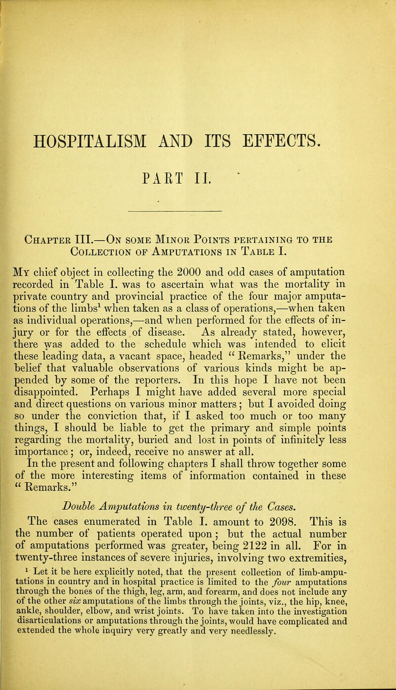 HOSPITALISM AND ITS EFFECTS. PART II. ■ Chapter III.—On some Minor Points pertaining to the Collection of Amputations in Table I. My chief object In collecting tlie 2000 and odd cases of amputation recorded in Table I. was to ascertain what was the mortality in private country and provincial practice of the four major amputa- tions of the limbs^ when taken as a class of operations,—when taken as individual operations,—and when performed for the effects of in- jury or for the effects of disease. As already stated, however, there was added to the schedule which was intended to elicit these leading data, a vacant space, headed  Remarks, under the belief that valuable observations of various kinds might be ap- pended by some of the reporters. In this hope I have not been disappointed. Perhaps I might have added several more special and direct questions on various minor matters ; but I avoided doing so under the conviction that, if I asked too much or too many things, I should be liable to get the primary and simple points regarding the mortality, buried and lost in points of infinitely less importance; or, indeed, receive no answer at all. In the present and following chapters I shall throw together some of the more interesting items of information contained in these  Remarks. Double Amputations in twenty-three of the Cases. The cases enumerated in Table I. amount to 2098. This is the number of patients operated upon; but the actual number of amputations performed was greater, being 2122 in all. For in twenty-three instances of severe injm-ies, involving two extremities, 1 Let it be here explicitly noted, that the present collection of limb-ampu- tations in country and in hospital practice is limited to the four amputations through the bones of the thigh, leg, arm, aud forearm, and does not include any of the other six amputations of the limbs through the joints, viz., the hip, knee, ankle, shoulder, elbow, and wrist joints. To have taken into the investigation disarticulations or amputations through the joints, would have complicated and extended the whole inquiry very greatly and very needlessly.