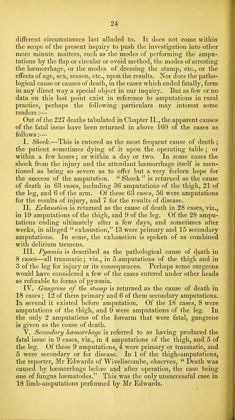 different circumstances last alluded to. It does not come within the scope of the present inquiry to push the investigation into other more minute matters, such as the modes of performing the ampu- tations by the flap or circular or ovoid method, the modes of arresting the hgemorrhage, or the modes of dressing the stump, etc., or the effects of age, sex, season, etc., upon the results. Nor does the patho- logical cause or causes of death, in the cases which ended fatally, form in any direct way a special object in our inquiry. But as few or no data on this last point exist in reference to amputations in rural practice, perhaps the following particulars may interest some readers:— Out of the 227 deaths tabulated in Chapter II., the apparent causes of the fatal issue have been returned in above 160 of the cases as follows:— I. Shock.—This is entered as the most frequent cause of death ; the patient sometimes dying of it upon the operating table ; or within a few hours; or within a day or two. In some cases the shock from the injury and the attendant heemorrhage itself is men- tioned as being so severe as to offer but a very forlorn hope for the success of the amputation.  Shock  is returned as the cause of death in 63 cases, including 36 amputations of the thigh, 21 of the leg, and 6 of the arm. Of these 63 cases, 56 were amputations for the results of injury, and 7 for the results of disease. II. Exhaustion is returned as the cause of death in 28 oases, viz.^ in 19 amputations of the thigh, and 9 of the leg. Of the 28 ampu- tations ending ultimately after a few days, and sometimes after weeks, in alleged exhaustion, 13 were primary and 15 secondary amputations. In some, the exhaustion is spoken of as combined with delirium tremens. III. Pycemia is described as the pathological cause of death in 8 cases—all traumatic; viz., in 5 amputations of the thigh and in 3 of the leg for injury or its consequences. Perhaps some surgeons would have considered a few of the cases entered under other heads as referable to forms of pyaemia. IV. Gangrene of the stump is returned as the cause of death in 18 cases ; 12 of them primary and 6 of them secondary amputations. In several it existed before amputation. Of the 18 cases, 8 were amputations of the thigh, and 9 were amputations of the leg. In the only 2 amputations of the forearm that were fatal, gangrene is given as the cause of deatli. V. Secondary haemorrhage is referred to as having produced the fatal issue in 9 cases, viz., in 4 amputations of the thigh, and 5 of the leg. Of these 9 amputations, 4 were primary or traumatic, and 5 were secondary or for disease. In 1 of the thigh-amputations, the reporter, Mr Edwards of Wiveliscombe, observes,  Death was caused by haemorrhage before and after operation, the case being one of fungus h^matodes. This was the only unsuccessful case in 18 limb-amputations performed by Mr Edwards.