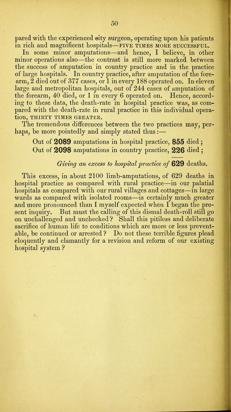 pared with the experienced eity surgeon, operating upon his patients in rich and magnificent hospitals—five times MORE SUCCESSFUL. In some minor amputations—and hence, I believe, in other minor operations also—the contrast is still more marked between the success of amputation in country practice and in the practice of large hospitals. In country practice, after amputation of the fore- arm, 2 died out of 377 cases, or 1 in every 188 operated on. In eleven large and metropolitan hospitals, out of 244 cases of amputation of the forearm, 40 died, or 1 in every 6 operated on. Hence, accord- ing to these data, the death-rate in hospital practice was, as com- pared with the death-rate in rural practice in this individual opera- tion, THIRTY TIMES GREATER. The tremendous differences between the two practices may, per- haps, be more pointedly and simply stated thus:— Out of 2089 amputations in hospital practice, 855 died ; Out of 2098 amputations in country practice, 226 died ; Giving an excess to hospital practice o/629 deaths. This excess, in about 2100 limb-amputations, of 629 deaths in hospital practice as compared with rural practice—in our palatial hospitals as compared with our rural villages and cottages—in large wards as compared with isolated rooms—is certainly much greater and more pronounced than I myself expected when I began the pre- sent inquiry. But must the calling of this dismal death-roll still go on unchallenged and unchecked ? Shall this pitiless and deliberate sacrifice of human life to conditions which are more or less prevent- able, be continued or arrested ? Do not these terrible figures plead eloquently and clamantly for a revision and reform of our existing hospital system ?