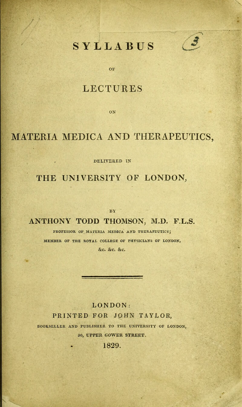 \ SYLLABUS 6^ LECTURES ON MATERIA MEDICA AND THERAPEUTICS, DELIVERED IN THE UNIVERSITY OF LONDON, BY ANTHONY TODD THOMSON, M.D. F.L.S. PROFESSOR OP, MATERIA MEMCA AND THERAPEUTICS; MEMBER OF THE ROYAL COLLEGE OF PHVSICIAKS OF LONDOK, &C. &C. &C. LONDON: PRINTED FOR JOHN TAYLOR, BOOKSELLER AND PUBLISHER TO THE UNIVERSITY OF LONDON, 30, UPPER GOWER STREET. 1829.