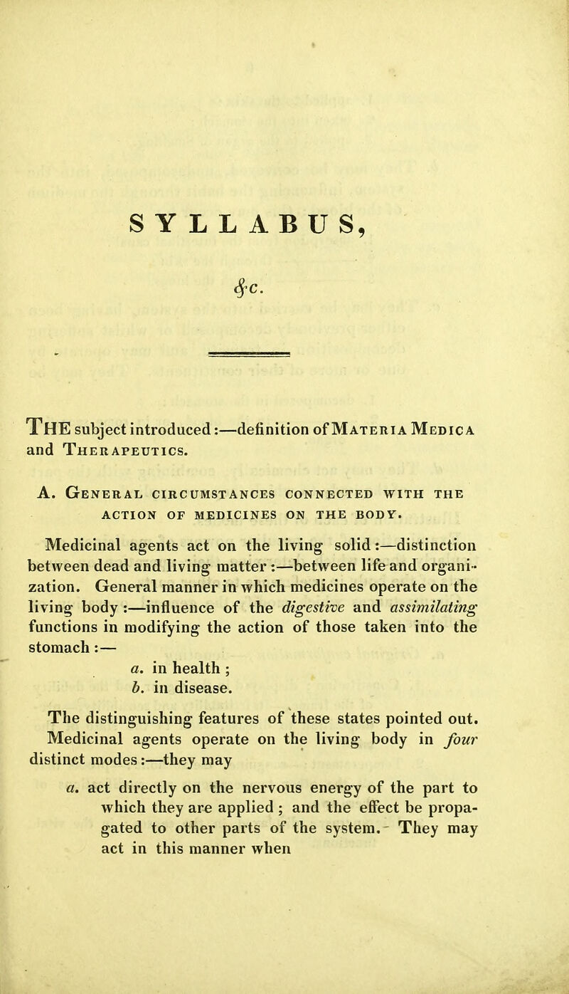 SYLLABUS, The subject introduced:—definition of Materia Medic a and Therapeutics. A. General, circumstances connected with the action of medicines on the body. Medicinal agents act on the living solid:—distinction between dead and living matter :—between life and organi - zation. General manner in which medicines operate on the living body :—influence of the digestive and assimilating functions in modifying the action of those taken into the stomach:— a. in health ; b. in disease. The distinguishing features of these states pointed out. Medicinal agents operate on the living body in four distinct modes:—they may a. act directly on the nervous energy of the part to which they ar^ applied ; and the effect be propa- gated to other parts of the system.- They may act in this manner when