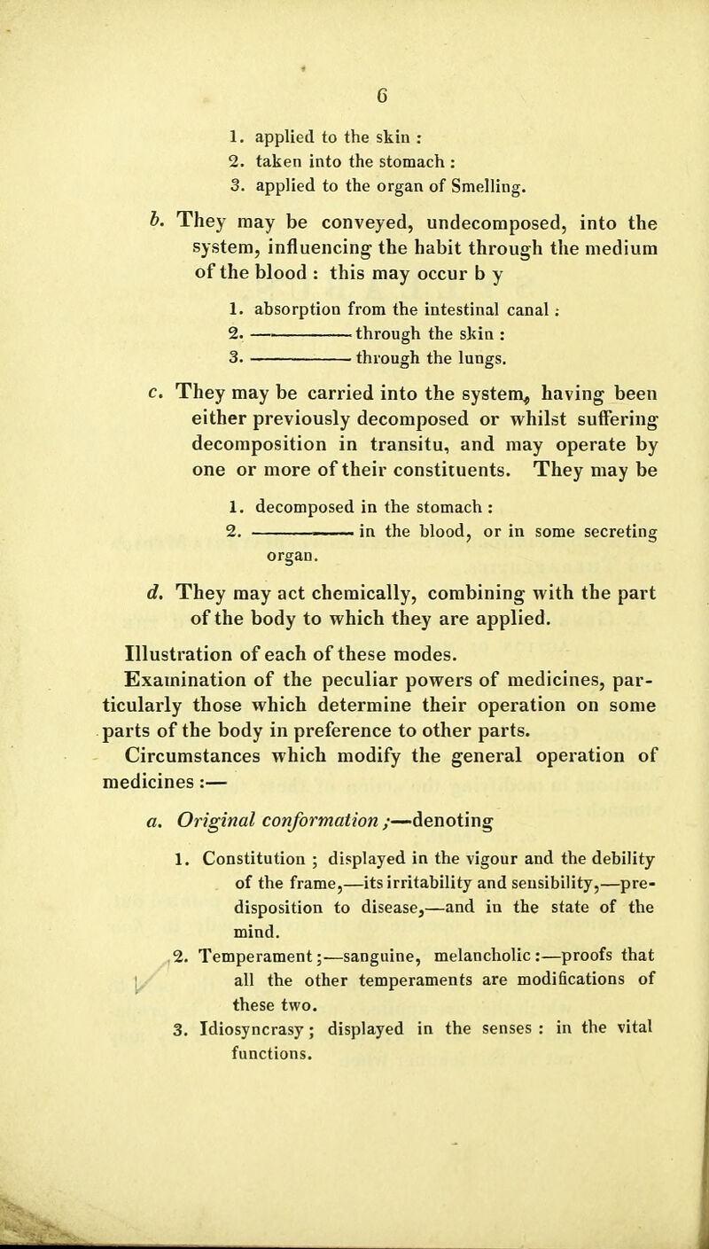 1. applied to the skin : 2. taken into the stomach : 3. applied to the organ of Smelling. b. They may be conveyed, undecomposed, into the system, influencing the habit through the medium of the blood : this may occur b y 1. absorption from the intestinal canal .- 2. through the slsin : 3. through the lungs. c. They may be carried into the system^ having been either previously decomposed or whilst suffering decomposition in transitu, and may operate by one or more of their constituents. They may be 1. decomposed in the stomach : 2. . in the blood, or in some secreting organ. d. They may act chemically, combining with the part of the body to which they are applied. Illustration of each of these modes. Examination of the peculiar powers of medicines, par- ticularly those which determine their operation on some parts of the body in preference to other parts. Circumstances which modify the general operation of medicines:— a. Original conformation ;—denoting 1. Constitution; displayed in the vigour and the debility of the frame,—its irritability and sensibility,—pre- disposition to disease,—and in the state of the mind. ,2. Temperament;—sanguine, melancholic:—proofs that all the other temperaments are modifications of these two. 3. Idiosyncrasy; displayed in the senses : in the vital functions.