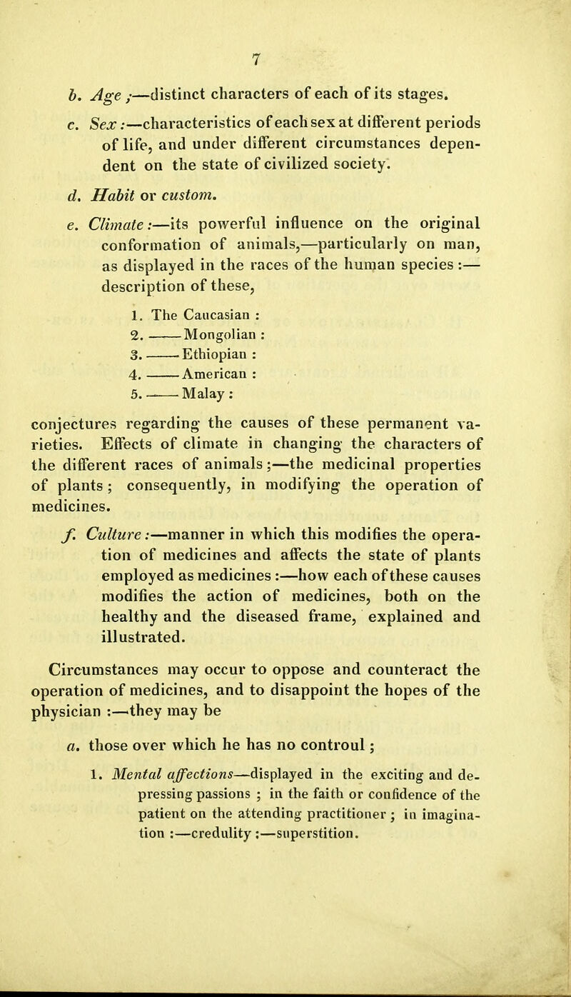 h. Age ;—distinct characters of each of its stages. c. Sex:—characteristics of each sex at different periods of life, and under different circumstances depen- dent on the state of civilized society. d. Habit or custom. e. Climate:—its powerful influence on the original conformation of animals,—particularly on man, as displayed in the races of the human species :— description of these, 1. The Caucasian : 2. Mongolian : 3. .Ethiopian: 4. American : 5. _ Malay : conjectures regarding the causes of these permanent va- rieties. Effects of climate in changing the characters of the different races of animals;—the medicinal properties of plants ; consequently, in modifying the operation of medicines. J\ Culture:—manner in which this modifies the opera- tion of medicines and affects the state of plants employed as medicines :—how each of these causes modifies the action of medicines, both on the healthy and the diseased frame, explained and illustrated. Circumstances may occur to oppose and counteract the operation of medicines, and to disappoint the hopes of the physician :—they may be a. those over which he has no controul; 1. Mental affections—displayed in the exciting and de- pressing passions ; in the faith or confidence of the patient on the attending practitioner ; in imagina- tion :—credulity:—superstition.