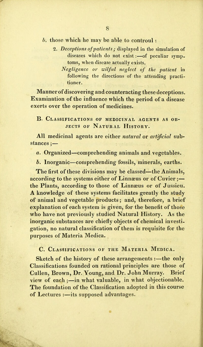 b. those which he may be able to controul : 2. Deceptions of patients ; displayed in the simulation of diseases which do not exist:—of peculiar symp- toms, when disease actually exists. Negligence or wilful neglect of the patient in following the directions of the attending practi- tioner. Manner of discovering and counteracting these deceptions. Examination of the influence which the period of a disease exerts over the operation of medicines. B. Classifications of medicinal agents as ob- jects OF Natural History. All medicinal agents are either natural or artificial sub- stances ;— a. Organized—comprehending animals and vegetables. b. Inorganic—comprehending fossils, minerals, earths. The first of these divisions may be classed—the Animals, according to the systems either of Linnaeus or of Cuvier;— the Plants, according to those of Linnaeus or of Jussieu. A knowledge of these systems facilitates greatly the study of animal and vegetable products; and, therefore, a brief explanation of each system is given, for the benefit of those who have not previously studied Natural History. As the inorganic substances are chiefly objects of chemical investi- gation, no natural classification of them is requisite for the purposes of Materia Medica. C. Classifications of the Materia Medica. Sketch of the history of these arrangements :—the only Classifications founded on rational principles are those of Cullen, Brown, Dr. Young, and Dr. John Munay. Brief view of each ;—in what valuable, in what objectionable. The foundation of the Classification adopted in this course of Lectures :—its supposed advantages.