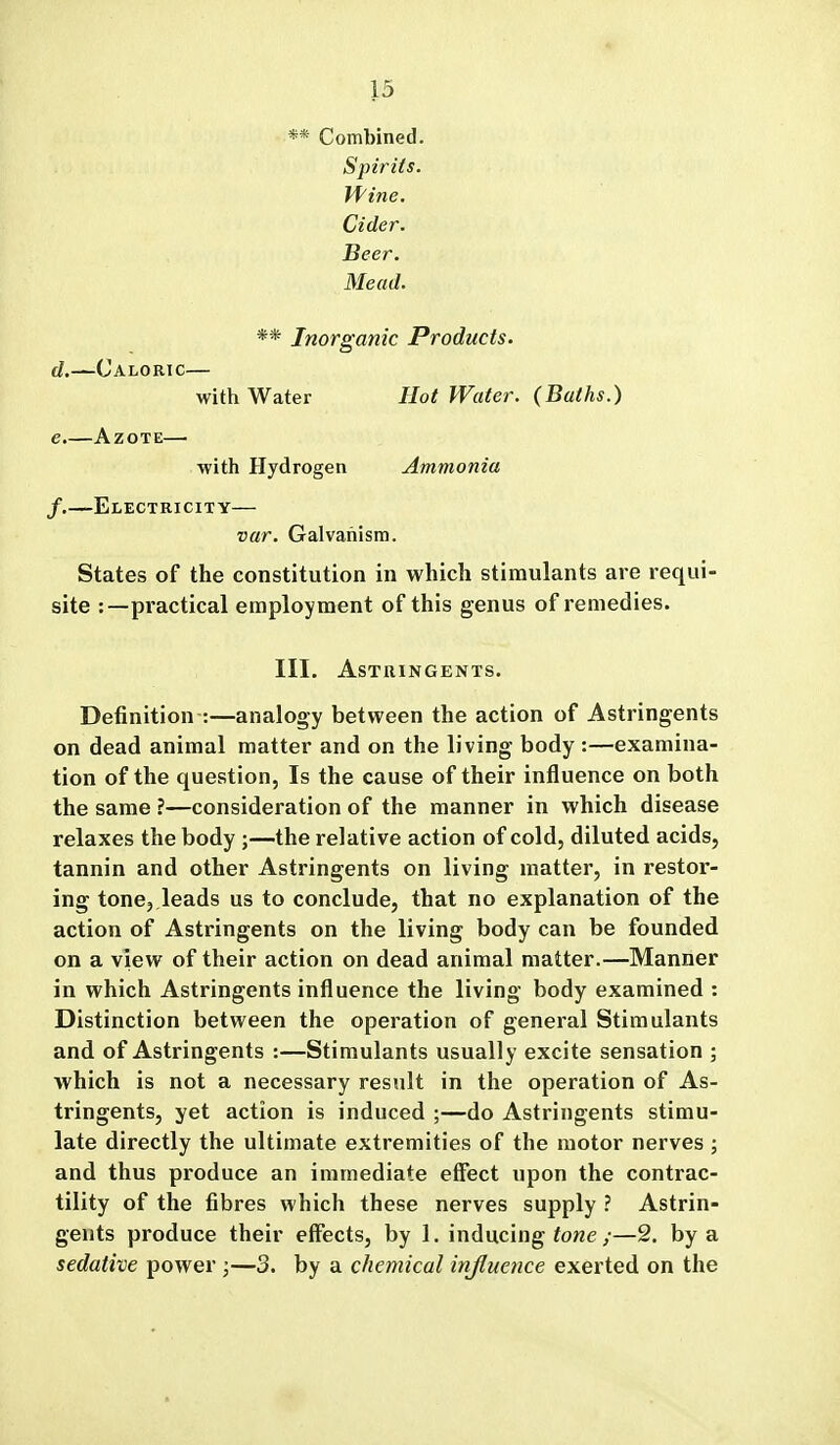 ** Combined. Spirits. Vfine. Cider. Beer. Mead. ** Inorganic Products. d. —Caloric— with Water Hot Water. (Baths.) e. —Azote— with Hydrogen Ammonia f. —Electricity— var. Galvanism. States of the constitution in which stimulants are requi- site :—practical employment of this genus of remedies. III. Astringents. Definition :—analogy between the action of Astringents on dead animal matter and on the living body :—examina- tion of the question, Is the cause of their influence on both the same ?—consideration of the manner in which disease relaxes the body ;—the relative action of cold, diluted acids, tannin and other Astringents on living matter, in restor- ing tone, leads us to conclude, that no explanation of the action of Astringents on the living body can be founded on a view of their action on dead animal matter.—Manner in which Astringents influence the living body examined : Distinction between the operation of general Stimulants and of Astringents :—Stimulants usually excite sensation ; which is not a necessary result in the operation of As- tringents, yet action is induced ;—do Astringents stimu- late directly the ultimate extremities of the motor nerves ; and thus produce an immediate effect upon the contrac- tility of the fibres which these nerves supply ? Astrin- gents produce their effects, by 1. inducing fo«e /—2. by a sedative power;—3. by a chemical injluence exerted on the