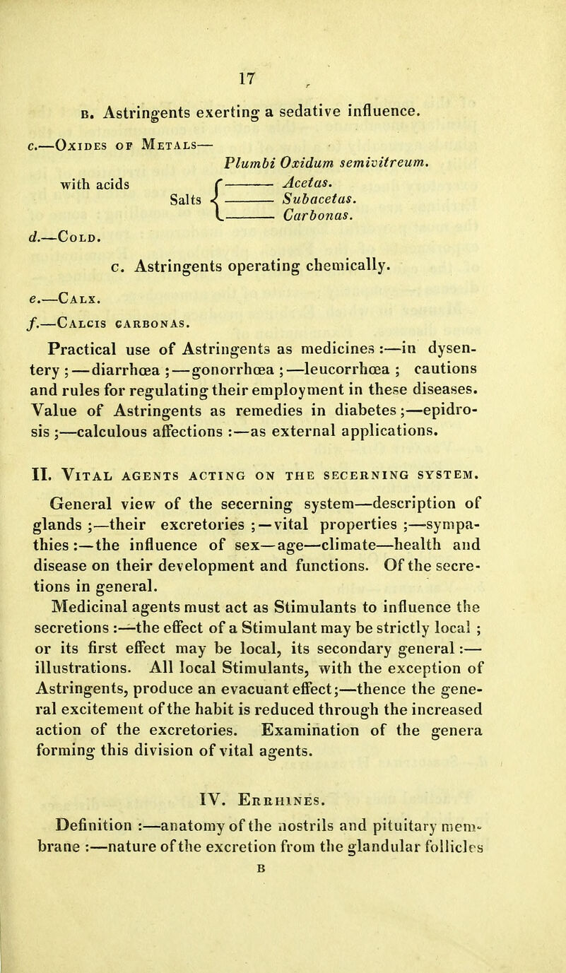 B. Astringents exerting a sedative influence. c. —Oxides of Metals— Flumbi Oxidum semivitreum. with acids C Acetas. Salts < Subacetas. L Carbonas. d. —Cold. c. Astringents operating chemically. e. —Calx. /.—Calcis garbonas. Practical use of Astringents as medicines :—in dysen- tery ; — diarrhoea ;—gonorrhoea ;—leucorrhoea ; cautions and rules for regulating their employment in these diseases. Value of Astringents as remedies in diabetes;—epidro- sis ;—calculous affections :—as external applications. II. Vital agents acting on the secerning system. General view of the secerning system—description of glands ;—their excretories ; —vital properties ;—sympa- thies :— the influence of sex—age—climate—health and disease on their development and functions. Of the secre- tions in general. Medicinal agents must act as Stimulants to influence the secretions :—the effect of a Stimulant may be strictly local ; or its first effect may be local, its secondary general:— illustrations. All local Stimulants, with the exception of Astringents, produce an evacuant effect;—thence the gene- ral excitement of the habit is reduced through the increased action of the excretories. Examination of the genera forming this division of vital agents. IV. Errhines. Definition :—anatomy of the nostrils and pituitary meni brane :—nature of the excretion from the glandular follicles B