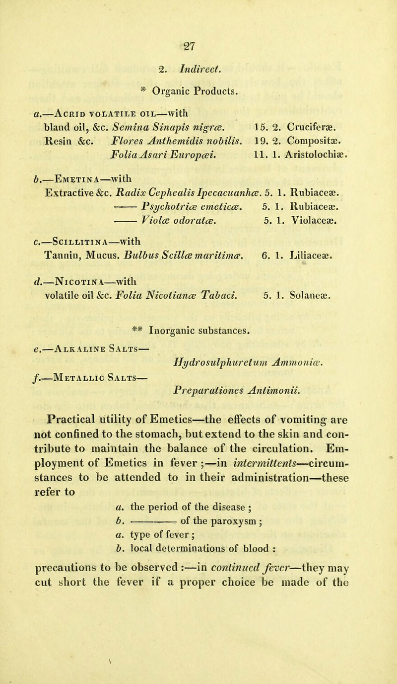 2. Indirect. * Organic Products. a. —Acrid volatile oil—with oW, 8iC. Semina Sinapis nigrce. 15.2. Cruciferse. Resin &c. Flores Anthemidis nobilis. 19.2. Compositae. Folia Asari Europcei. 11. 1. Aristolochiae, b. —Emetina—with Extractive &c. Radix Cephealis Ipecacuanhce. 5. 1. Rubiaces. ■ PsTjchotrics emeticcB. 5. 1. Rubiacece. Violce odoratce. 5. 1. Violaceae. c. —SciLLiTiNA—with Ta,nmo, Macas. Bulbus Scillce maritimcp. 6. 1. Liliaceae. d. —NicoTiNA—with \o\a,iile oil See. Folia NicotiancE Tabaci. 5. 1. Solaiieae. ** Inorganic substances. e. —Alkaline Salts— Ilydrosulphiiretum Ammonice. f. —Metallic Salts— Preparationes Antimonii. Practical utility of Emetics—the effects of vomiting are not confined to the stomach, but extend to the skin and con- ti'ibute to maintain the balance of the circulation. Em- ployment of Emetics in fever ;—in intermittents—circum- stances to be attended to in their administration—these refer to a. the period of the disease ; b. of the paroxysm ; a. type of fever ; b. local determinations of blood : precautions to be observed :—in continued fever—they may cut short the fever if a proper choice be made of the