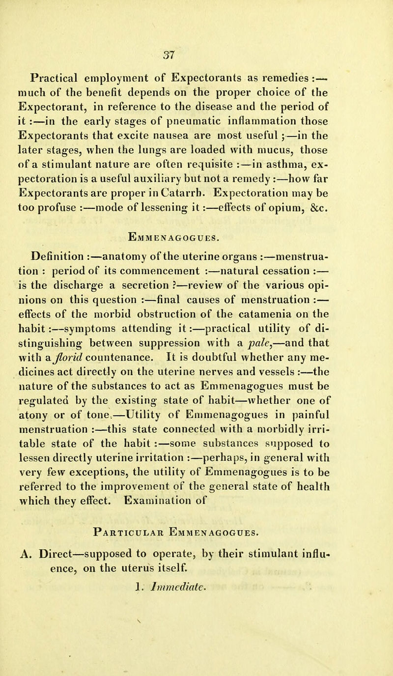 Practical employment of Expectorants as remedies:—- much of the benefit depends on the proper choice of the Expectorant, in reference to the disease and the period of it :—in the early stages of pneumatic inflammation those Expectorants that excite nausea are most useful;—in the later stages, when the lungs are loaded with mucus, those of a stimulant nature are often requisite :—in asthma, ex- pectoration is a useful auxiliary but not a remedy:—how far Expectorants are proper in Catarrh. Expectoration may be too profuse :—mode of lessening it:—effects of opium, &c. Emmenagogues. Definition :—anatomy of the uterine organs :—menstrua- tion : period of its commencement :—natural cessation :— is the discharge a secretion ?—review of the various opi- nions on this question :—final causes of menstruation :— effects of the morbid obstruction of the catamenia on the habit:—symptoms attending it:—practical utility of di- stinguishing between suppression with a pale,—and that with aj^onrf countenance. It is doubtful whether any me- dicines act directly on the uterine nerves and vessels :—the nature of the substances to act as Emmenagogues must be regulated by the existing state of habit—whether one of atony or of tone.—Utility of Emmenagogues in painful menstruation :—this state connected with a morbidly irri- table state of the habit :—some substances supposed to lessen directly uterine irritation :—perhaps, in general with very few exceptions, the utility of Emmenagogues is to be referred to the improvement of the general state of health which they effect. Examination of Particular Emmenagogues. A. Direct—supposed to operate, by their stimulant influ- ence, on the uterus itself. 1. Immediate.