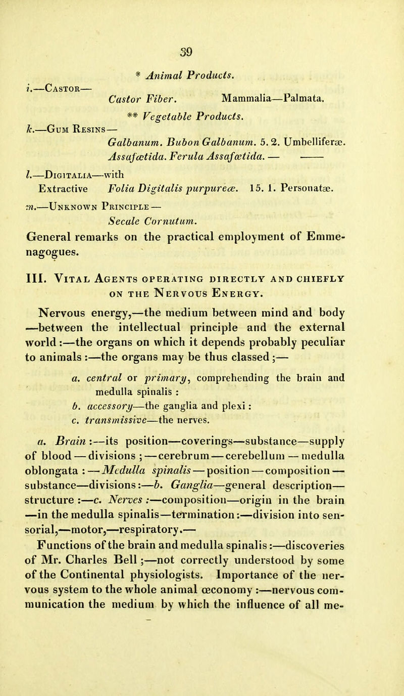 * Animal Products. i.—Castor— Castor Fiber. Mammalia—Palmata, ** Vegetable Products. k.—Gum Resins— Galbanum. Bubon Galbanum. 5.2. Umbelliferae. Assajcctida. Ferula Assafoetida. — • I.—DiGiTALiA—with Extractive Folia Digitalis purpurece. 15. 1. Personatse. ^K.—Unknown Principle — Secale Cornutum. General remarks on the practical employment of Emme- nagogues. III. Vital Agents operating directly and chiefly ON THE Nervous Energy. Nervous energy,—the medium between mind and body —between the intellectual principle and the external world:—the organs on which it depends probably peculiar to animals :—the organs may be thus classed ;— a. central or primary^ comprehending the brain and medulla spinalis : b. accessory—the ganglia and plexi: c. transmissive—the nerves. a. Brain :—its position—coverings—substance—supply of blood — divisions ;—cerebrum — cerebellum — medulla oblongata '.--Medulla spinalis — position — composition — substance—divisions:—b. Ganglia—general description— structure :—c. Nerves :—composition—origin in the brain —in the medulla spinalis—termination;—division into sen- sorial,—motor,—respiratory.— Functions of the brain and medulla spinalis:—discoveries of Mr. Charles Bell;—not correctly understood by some of the Continental physiologists. Importance of the ner- vous system to the whole animal ceconomy :—nervous com- munication the medium by which the influence of all me-