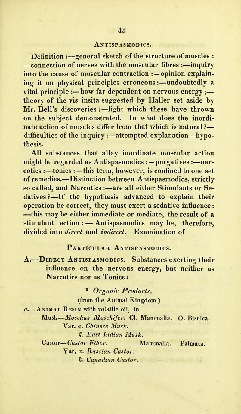 Antispasmodics. Definition :—general sketch of the structure of muscles : —connection of nerves with the muscular fibres :—inquiry into the cause of muscular contraction : —opinion explain- ing it on physical principles ei'roneous:—undoubtedly a vital principle :—how far dependent on nervous energy ;— theory of the vis insita suggested by Haller set aside by Mr. Bell's discoveries :—light which these have thrown on the subject demonstrated. In what does the inordi- nate action of muscles differ from that which is natural ?— difficulties of the inquiry :—attempted explanation—hypo- thesis. All substances that allay inordinate muscular action might be regarded as Antispasmodics : —purgatives :—nar- cotics :—tonics :—this term, however, is confined to one set of remedies.—Distinction between Antispasmodics, strictly so called, and Narcotics :—are all either Stimulants or Se- datives ?—If the hypothesis advanced to explain their operation be correct, they must exert a sedative influence: —this may be either immediate or mediate, the result of a stimulant action : — Antispasmodics may be, therefore, divided into direct and indirect. Examination of Particular Antispasmodics. A.—Direct Antispasmodics. Substances exerting their influence on the nervous energy, but neither as Narcotics nor as Tonics: * Organic Products. (from the Animal Kingdom.) a.—Animal Resin with volatile oil, in Musk—Moschus Moschifer. CI. Mammalia. O. Bisulca. Var. a. Chinese Musk. f. East Indian Musk. Castor—Castor Fiber. Mammalia. Palmata. Var. a. Russian Castor. f. Canadian Castor.