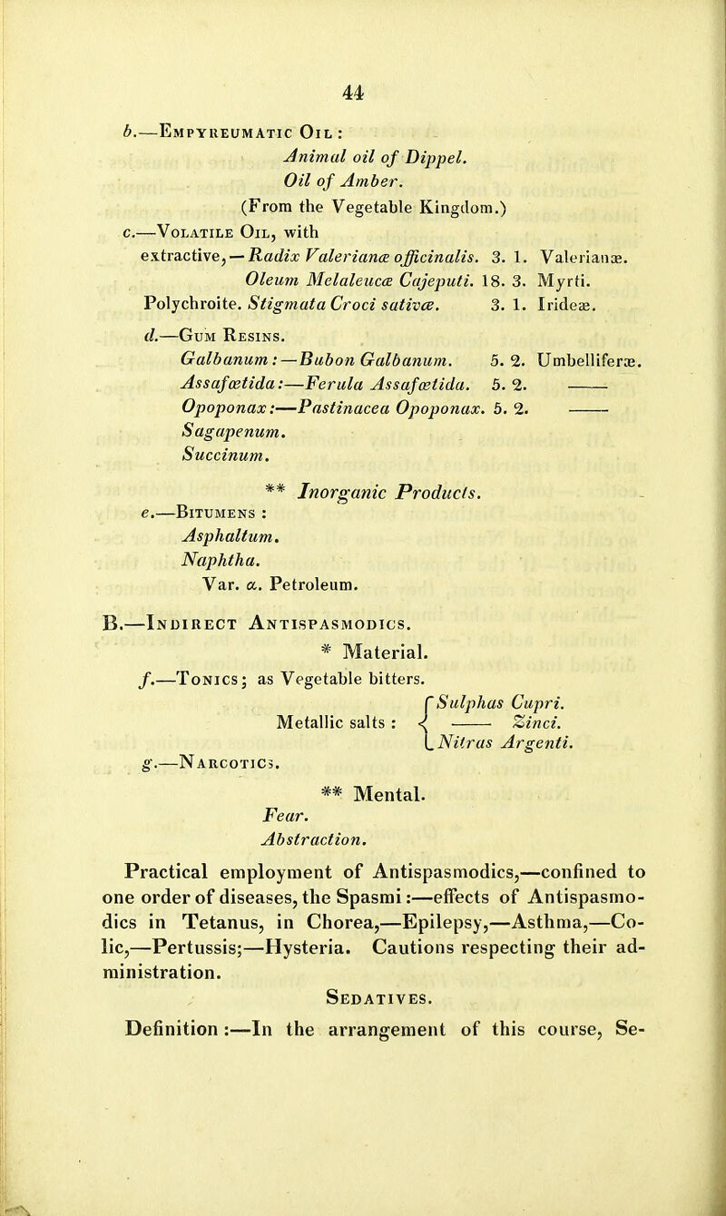 b. —Empyueumatic Oil : Animal oil of Dippel, Oil of Amber. (From the Vegetable Kingdom.) c. —Volatile Oil, with es.tra.ctive,-~ Radix Faleriance officinalis. 3.1. Valerians. Oleum Melaleuc(E Cajeputi. 18. 3. Myrti. Voi-^chroxte. Stigmata Croci sativce. 3.1. Irideae. d. —Gum Resins. Galbanum :—Bubon Galbanum. 5.2. Umbelliferas. Assafostida:—Ferula Assufostidu. 5.2. Opoponax:—Pastinacea Opoponax. 5. 2. Sagapenum. Succinum. ** Inorganic Products. e. —Bitumens : Asphaltum. Naphtha. Var. a. Petroleum. B.—Indirect Antispasmodics. * Material. /.—Tonics; as Vegetable bitters. rSulphas Cupri. Metallic salts : < Zinci. \_Ni(ras Argenti. g.—Narcotics. ** Mental. Fear. Abstraction, Practical employment of Antispasmodics,—confined to one order of diseases, the Spasrai:—effects of Antispasmo- dics in Tetanus, in Chorea,—Epilepsy,—Asthma,—Co- lic,—Pertussis;—Hysteria. Cautions respecting their ad- ministration. Sedatives. Definition :—In the arrangement of this course, Se-