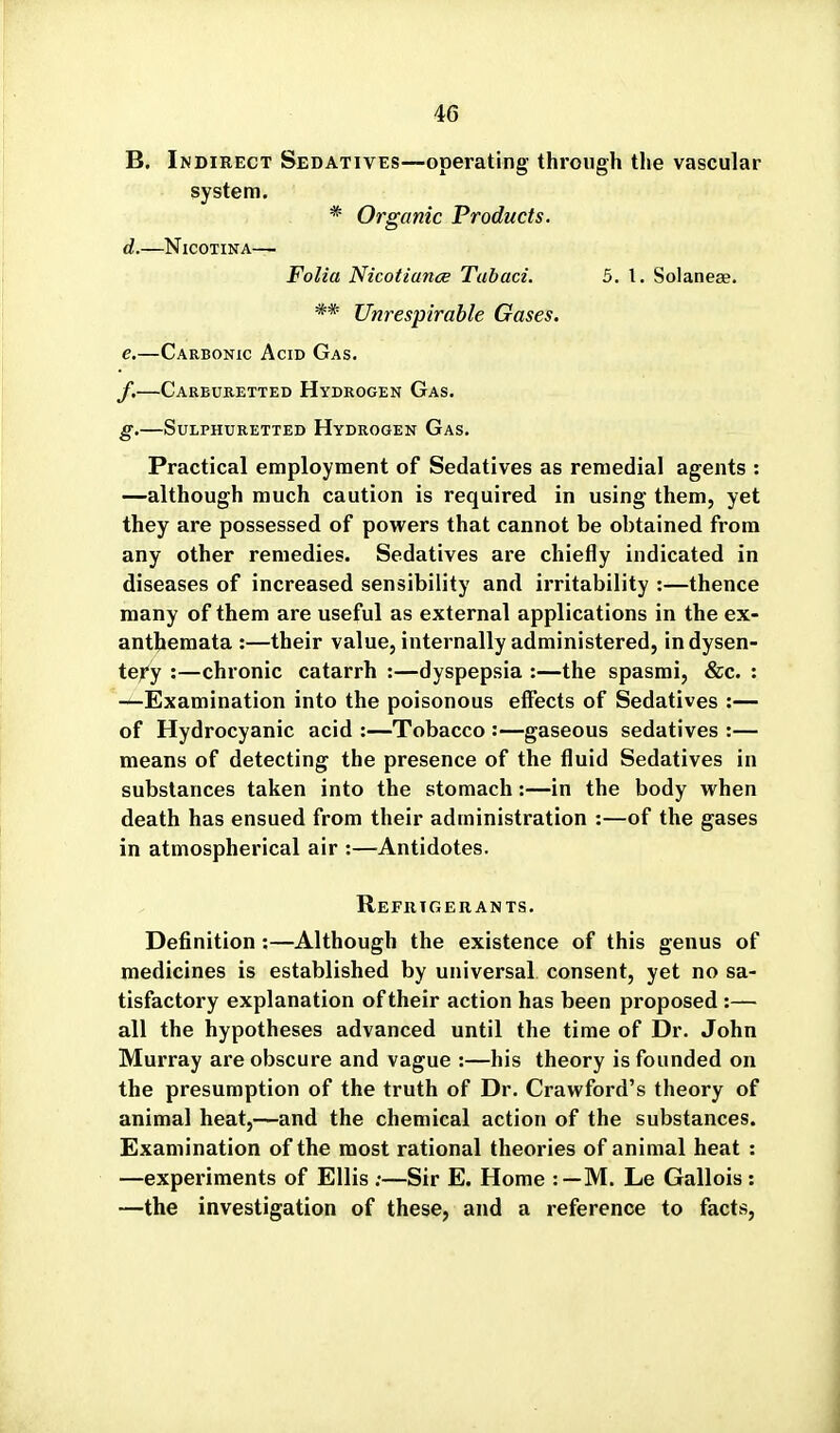 B. Indirect Sedatives—operating through the vascular system. * Organic Products. d. NiCOTINA— Folia Nicotiance Tubaci. 5. I. Solaneae. ** Unrespirahle Gases. e, —Carbonic Acid Gas. y.—Carbubetted Hydrogen Gas. g.—Sulphuretted Hydrogen Gas. Practical employment of Sedatives as remedial agents : —although much caution is required in using them, yet they are possessed of powers that cannot be obtained from any other remedies. Sedatives are chiefly indicated in diseases of increased sensibility and irritability :—thence many of them are useful as external applications in the ex- anthemata :—their value, internally administered, indysen- teyy :—chronic catarrh :—dyspepsia :—the spasmi, &c. : —Examination into the poisonous effects of Sedatives :— of Hydrocyanic acid :—Tobacco :—gaseous sedatives :— means of detecting the presence of the fluid Sedatives in substances taken into the stomach:—in the body when death has ensued from their administration :—of the gases in atmospherical air :—Antidotes. Refrigerants. Definition :—Although the existence of this genus of medicines is established by universal consent, yet no sa- tisfactory explanation of their action has been proposed :— all the hypotheses advanced until the time of Dr. John Murray are obscure and vague :—his theory is founded on the presumption of the truth of Dr. Crawford's theory of animal heat,—and the chemical action of the substances. Examination of the most rational theories of animal heat : —experiments of Ellis ;—Sir E. Home :—M. Le Gallois : —the investigation of these, and a reference to facts,