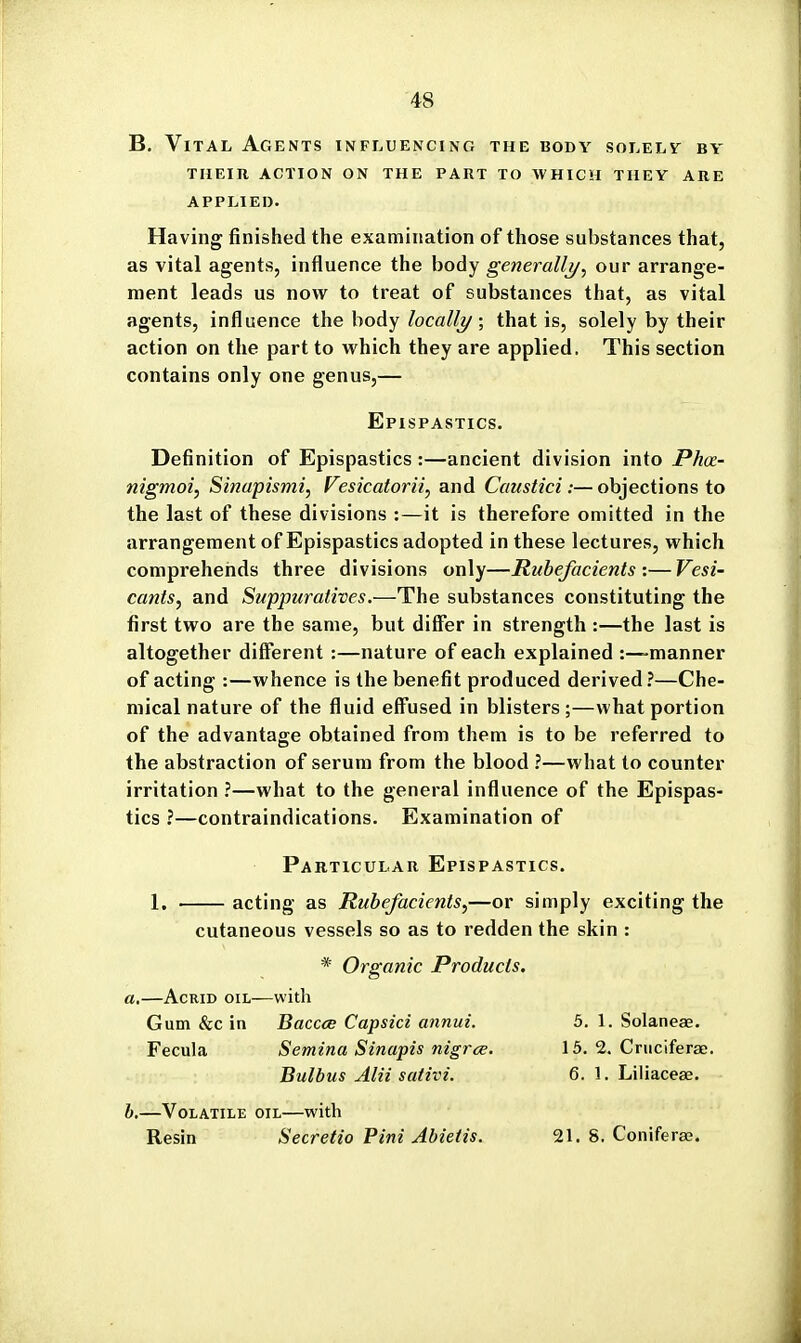 B. Vital Agents influencing the body solelv by THEIR, action ON THE PART TO WHICH THEV ARE APPLIED. Having finished the examination of those substances that, as vital agents, influence the body generally^ our arrange- ment leads us now to treat of substances that, as vital agents, influence the body/oca/(y; that is, solely by their action on the part to which they are applied. This section contains only one genus,— Epispastics. Definition of Epispastics :—ancient division into Phct- nigmoi, Sinapismi, Vesicatorii^ and Caustici:—objections to the last of these divisions :—it is therefore omitted in the arrangement of Epispastics adopted in these lectures, which comprehends three divisions only—Rubefacients :—Vesi- cants, and Suppuratives.—The substances constituting the first two are the same, but differ in strength :—the last is altogether different :—nature of each explained :—manner of acting :—whence is the benefit produced derived?—Che- mical nature of the fluid eff'used in blisters ;—what portion of the advantage obtained from them is to be referred to the abstraction of serum from the blood ?—what to counter irritation ?—what to the general influence of the Epispas- tics ?—contraindications. Examination of Particular Epispastics. 1. acting as Rubefacients,—or simply exciting the cutaneous vessels so as to redden the skin : * Organic Products. a.—Acrid oil—with Gum &c in Baccce Capsici annui. 5. 1. Solaneae. Fecula Semina Sinapis nigrce. 15. 2. Criiciferae. Bulbus Alii sativi. 6. 1. Liliacese. h.—Volatile oil—with Resin Secretio Pirn Abietis. 21. 8. Coniferaa.