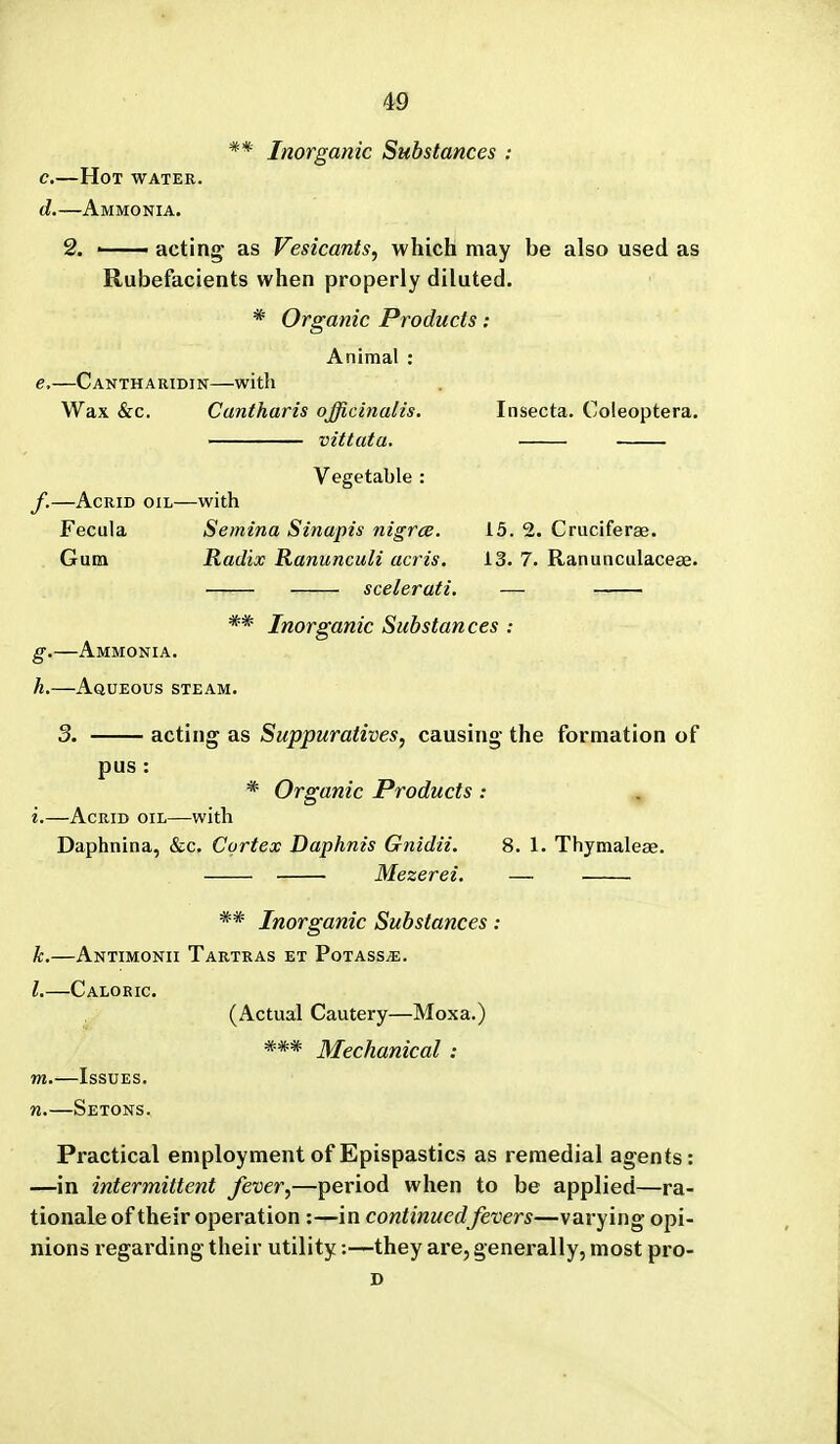 ** Inorganic Substances : c. —Hot water. d. —Ammonia. 2. • acting as Vesicants, which may be also used as Rubefacients when properly diluted. * Organic Products ; Animal : e. —Cantharidin—with Wax &c. Cantharis officinalis. Insecta. Coleoptera. vittuta. Vegetable : f. —Acrid oil—with Fecula Semina Sinapis nigrce. 15. 2. Cruciferae. Gum Radix Ranunculi acris. 13. 7. Ranunculacese. scelerati, — g. —Ammonia. h. —Aqueous steam ** Inorganic Substances : 3. acting as Suppuratives, causing the formation of pus: * Organic Products: i.—Acrid oil—with Daphnina, «&;c. Cortex Daphnis Gnidii. 8. 1. Thymaleae. Mezerei. — . ** Inorganic Substances: k.—Antimonii Tartras et Potass^. L—Caloric. (Actual Cautery—Moxa.) *** Mechanical : m.—Issues. n.—Setons. Practical employment of Epispastics as remedial agents: —in intermittent fever,—period when to be applied—ra- tionale of their operation :—in continued fevers—varying opi- nions regarding their utility:—they are, generally, most pro- D