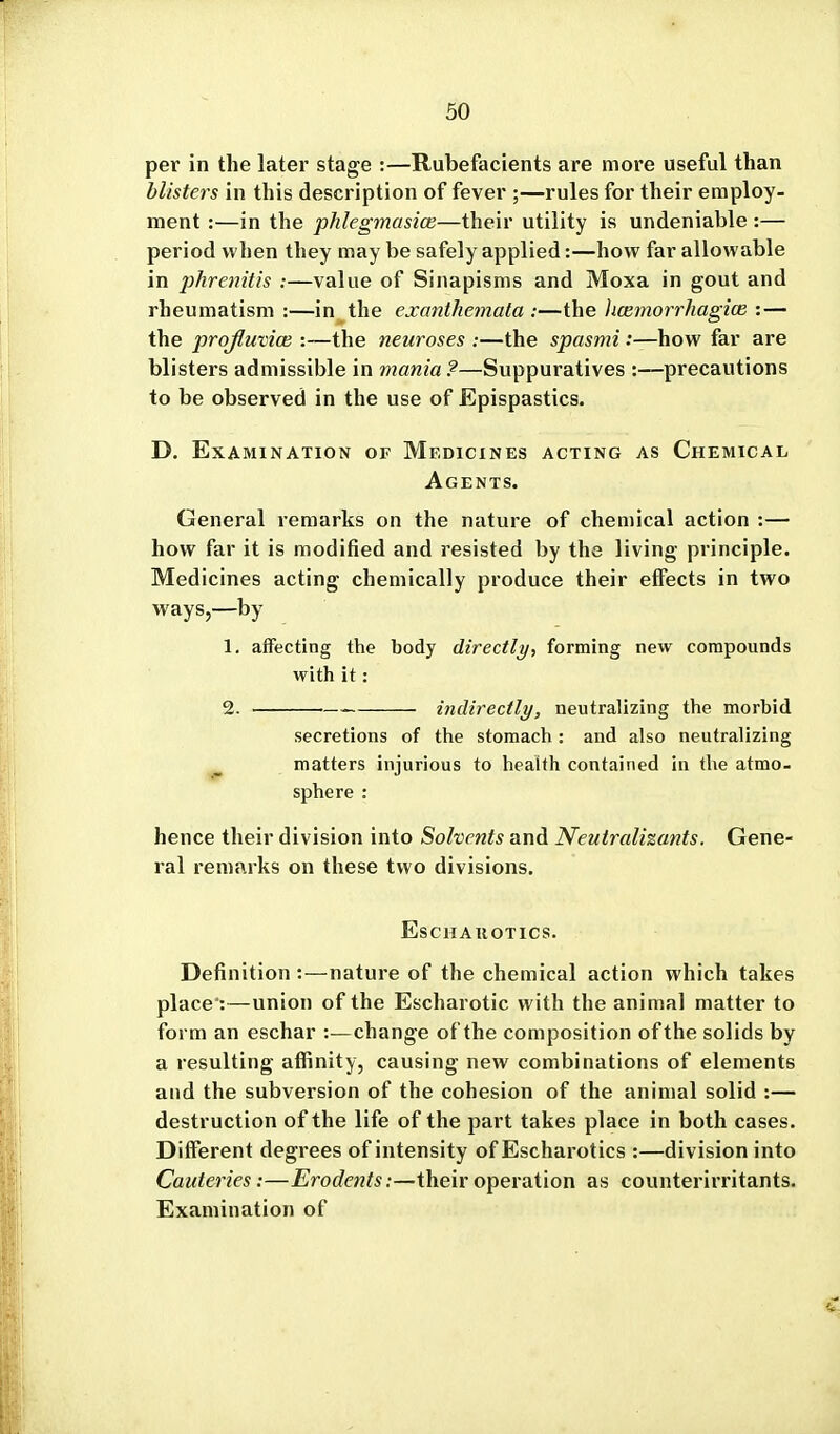 per in the later stage :—Rubefacients are more useful than blisters in this description of fever ;—rules for their employ- ment :—in the pJilegmasice—their utility is undeniable :— period when they may be safely applied:—how far allowable in phrenitis :—value of Sinapisms and Moxa in gout and rheumatism :—in the exanthemata :—the licemorrhagice : — the profluvia; :—the neuroses :—the spasmi:—how far are blisters admissible in mania?—Suppuratives :—precautions to be observed in the use of Epispastics. D. Examination of Medicines acting as Chemical Agents. General remarks on the nature of chemical action :— how far it is modified and resisted by the living principle. Medicines acting chemically produce their effects in two ways,—by 1. affecting the body directly, forming new compounds with it: 2. indirectly, neutralizing the morbid secretions of the stomach : and also neutralizing ^ matters injurious to health contained in the atmo- sphere : hence their division into Solvents and Neutralizants. Gene- ral remarks on these two divisions. Eschauotics. Definition :—nature of the chemical action which takes place*:—union of the Escharotic with the animal matter to form an eschar :—change of the composition of the solids by a resulting affinity, causing new combinations of elements and the subversion of the cohesion of the animal solid :— destruction of the life of the part takes place in both cases. Different degrees of intensity of Escharotics :—division into Cauteries:—Erodents:—their operation as counterirritants. Examination of