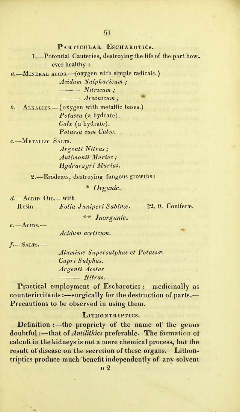 Particular Escharotics. 1. —Potential Cauteries, destroying the life of the part how- ever healthy : a. —Mineral acids.—(oxygen with simple radicals.) Acidum Sulphuricum ; Nitricum ; Arsenicum ; * b. —Alkalies.—(oxygen with metallic bases.) Potassa (a hydrate). Calx (a hydrate). Potassa cum Calce. c. —Metallic Salts. Argenti Nitras ; Antimonii Murias ; Hydrargyri Murias, 2. —ErodentSj destroying fungous growths : * Organic. d. —Acrid Oil.—with Resin Folia Juniperi Sabince. 22. 9. Coniferae. ** Inorganic, e. —Acids.— Acidum aceticum. f. —Salts.— Alumina; Supersulphas et Potassce. Cupri Sulphas. Argenti Acetas Nitras. Practical employment of Escharotics :—medicinally as counterirritants:—surgically for the destruction of parts.— Precautions to be observed in using them. LiTHONTRlPTICS. Definition :—the propriety of the name of the genus doubtful:—that ofAntilithics preferable. The formation ot calculi in the kidneys is not a mere chemical process, but the result of disease on the secretion of these organs. Lithon- triptics produce muchijenefit independently of any solvent D 2