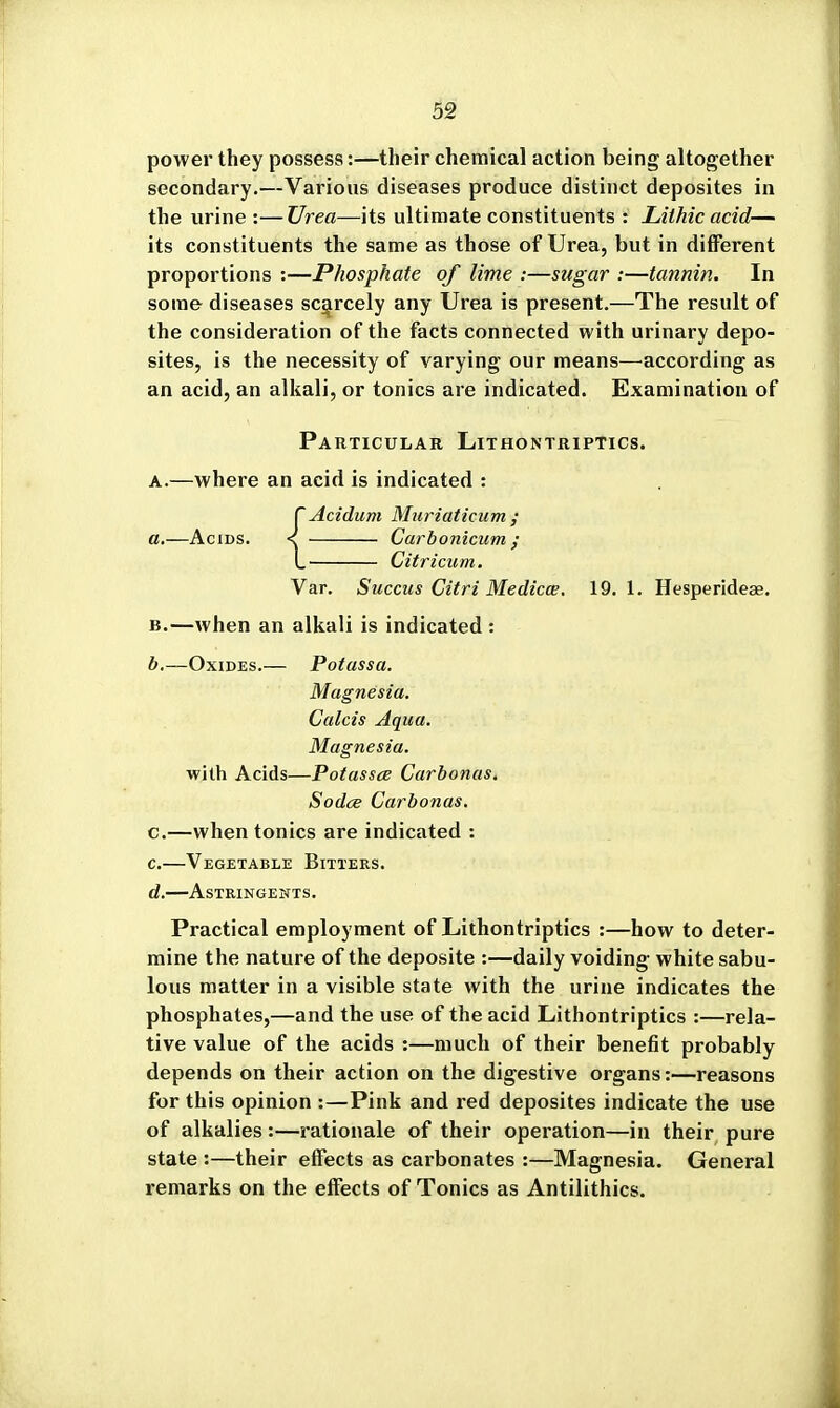 power they possess:—their chemical action being altogether secondary.—Various diseases produce distinct deposites in the urine :—Vrea—its ultimate constituents : Lithic acid— its constituents the same as those of Urea, but in different proportions :—Phosphate of lime :—sugar :—tannin. In some diseases scarcely any Urea is present.—The result of the consideration of the facts connected with urinary depo- sites, is the necessity of varying our means—'according as an acid, an alkali, or tonics are indicated. Examination of ParticuiiAr Lithontriptics. A.—where an acid is indicated : rAcidum Muriaticum ; B.—when an alkali is indicated : b. —Oxides.— Potassa. Magnesia. Calcis Aqua. Magnesia. with Acids—Potassce Carbonas. Sodce Carbonas. c. —when tonics are indicated : c. —Vegetable Bitters. d. —Astringents. Practical employment of Lithontriptics :—how to deter- mine the nature of the deposite :—daily voiding white sabu- lous matter in a visible state with the urine indicates the phosphates,—and the use of the acid Lithontriptics :—rela- tive value of the acids :—much of their benefit probably depends on their action on the digestive organs:—reasons for this opinion :—Pink and red deposites indicate the use of alkalies :—rationale of their operation—in their pure state :—their effects as carbonates :—Magnesia. General remarks on the effects of Tonics as Antilithics. L Citricum. Var. Succus Citri Medicce. 19. 1. Hesperideae.