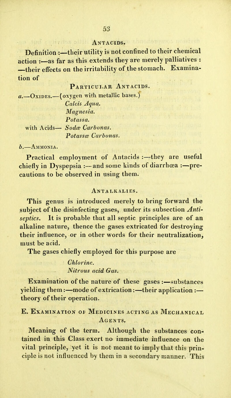 Antacids. Definition :—their utility is not confined to their chemical action :—as far as this extends they are merely palliatives : —their effects on the irritability of the stomach. Examina- tion of Particular Antacids. a. —Oxides.— (oxygen with metallic bases.) Calcis Aqua. Magnesia. Potassa. with Acids— Sodce Carbonas. Potasses Carbonas. b, —Ammonia. Practical employment of Antacids :—they are useful chiefly in Dyspepsia :-~and some kinds of diarrhoea :—pre- cautions to be observed in using them. Antalkalies. This genus is introduced merely to bring forward the subject of the disinfecting gases, under its subsection Anti- septics. It is probable that all septic principles are of an alkaline nature, thence the gases extricated for destroying their influence, or in other words for their neutralization, must be acid. The gases chiefly employed for this purpose are Chlorine. Nitrous acid Gas. Examination of the nature of these gases :—substances yielding them:—mode of extrication:—their application :— theory of their operation. E. Examination or Medicines acting as Mechanical Agents. Meaning of the term. Although the substances con- tained in this Class exert no immediate influence on the vital principle, yet it is not meant to imply that this prin- ciple is not influenced by them in a secondary manner. This