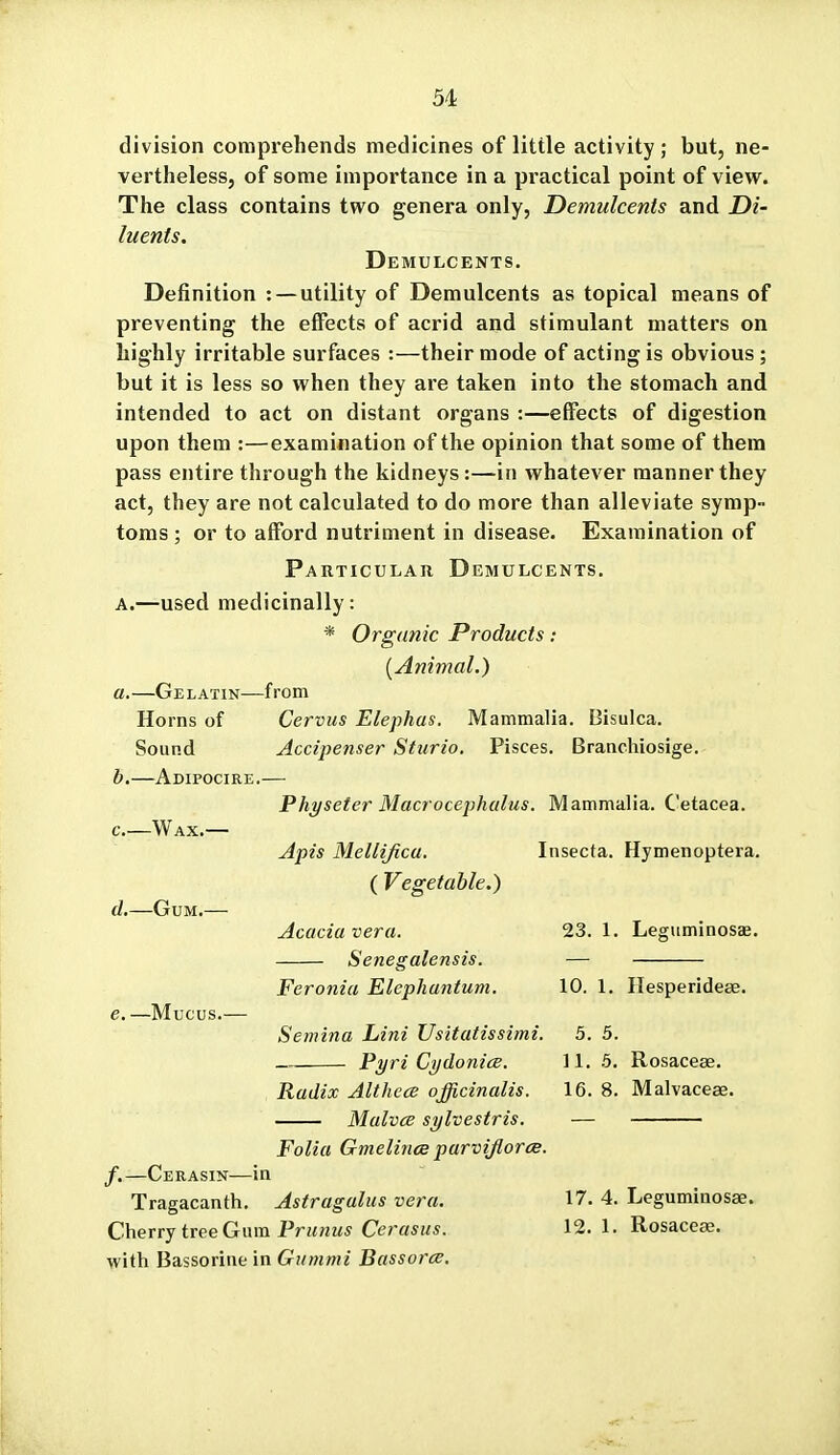 division comprehends medicines of little activity ; but, ne- vertheless, of some importance in a practical point of view. The class contains two genera only, Demulcents and Di- luents. Demulcents. Definition : — utility of Demulcents as topical means of preventing the effects of acrid and stimulant matters on highly irritable surfaces :—their mode of acting is obvious; but it is less so when they are taken into the stomach and intended to act on distant organs :—effects of digestion upon them :—examination of the opinion that some of them pass entire through the kidneys:—in whatever manner they act, they are not calculated to do more than alleviate symp- toms ; or to afford nutriment in disease. Examination of Particular Demulcents. A.—used medicinally: * Organic Products: [Animal.) a. —Gelatin—from Horns of Cervus Elephas. Mammalia. Bisulca. Sound Accipenser Sturio. Pisces. Branchiosige. b. —Adipocire.— Physeter Macrocephulus. Mammalia. Cetacea. c- d,—Gum. e. —Mucus. Apis Mellificu. ( Vegetable.) Acacia vera. Senegalensis. Insecta. Hymenoptera. 23. 1. Legiiminosae. Feronia Elephantum, Semina Lini Usitatissimi. Pyri Cydonice. Radix Althece officinalis. Malvce sylvestris. Folia Gmelince parvijlorce. 10, 1. Ilesperideae. 5. 5. 11. 5. Rosaceae. 16. 8. Malvaceae. /.—Cerasin—in Tragacanth. Astragalus vera. Cherry tree Gum Primus Cerasus. with Bassorine in Gummi Bassorts. 17. 4. Leguminosae. 12. 1. Rosaceae.