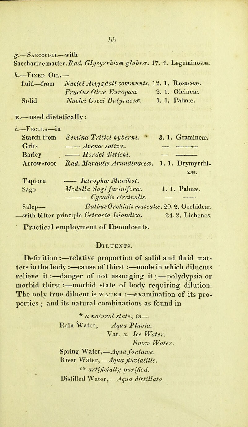 g. —Sarcocoll—with Saccharine matter. Had. Glycyrrhizce glabra. 17. 4. Leguminosae. h. —Fixed Oil.— fluid—from Nuclei Amygdali communis, 12. 1. Rosaceae. Fructus OlecB Europcece 2. I. Oleinese. Solid Nuclei Cocci Biityracece. 1. 1. Palmse, —used dietetically: —Fecula—in Starch from Semina Tritici hyberni. 3. 1. Gramineae. Grits Barley Arrow-root Tapioca Sago Salep— AvencB sativcB. Hordei distichi. Rad. Marantce ArundinacecB. 1.1. Drymyrrhi- zae. • latrophoi Manihot. Medulla Sagi farinifercB, Cycadis circinalis. 1. 1. Palmse. BulbusOrchidis masculco. 20.2. Orchidese. —with bitter principle Cetraria Islandica. 24.3. Lichenes. Practical employment of Demulcents. Diluents. Definition :—relative proportion of solid and fluid mat- ters in the body :—cause of thirst:—mode in which diluents relieve it:—danger of not assuaging- it; — polydypsia or morbid thirst:—morbid state of body requiring dilution. The only true diluent is water :—examination of its pro- perties ; and its natural combinations as found in * a natural state, in— Rain Water, Aqua Pluvia. Var. a. fee Water. S710Z0 Water. Spring Water,—Aqua fontance. River Water,—Aqua Jluviatilis. ** artificially purified. Distilled Water,—Aqua distillata.