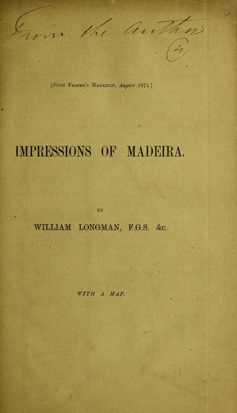[From Fbaser's Magazink, Augnsi 187o.] IMPRESSIONS OF MADEIRA. BY WILLIAM LONGMAN, P.G.S. &c. WITH A MAP.