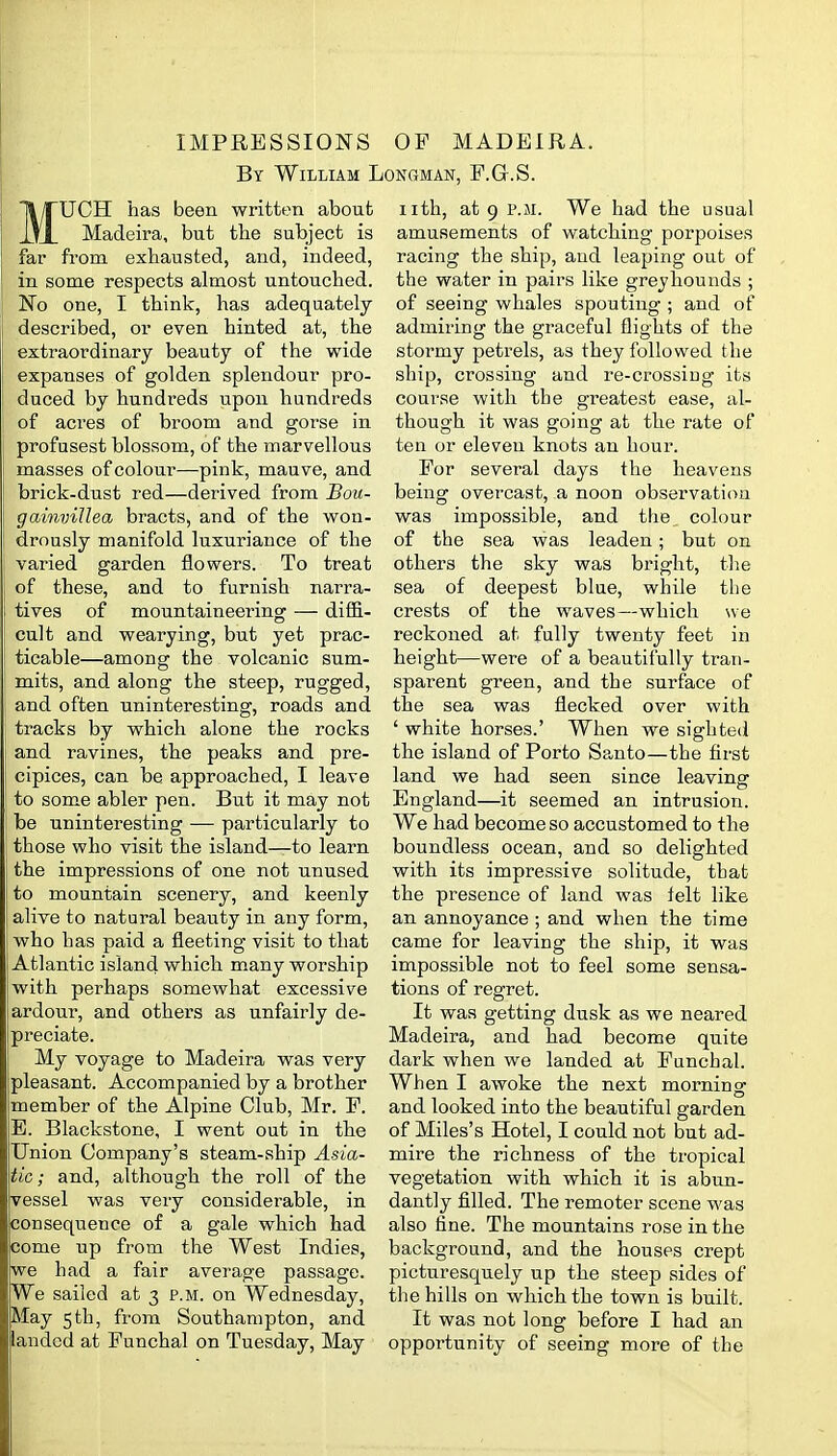 IMPRESSIONS OF MADEIRA. By William I MUCH has been written about Madeira, but the subject is far from exhausted, and, indeed, in some respects almost untouched. No one, I tbink, has adequately- described, or even hinted at, the extraordinary beauty of the wide expanses of golden splendour pro- duced by hundreds upon hundreds of aci'es of broom and gorse in profusest blossom, of the marvellous masses of colour—pink, mauve, and brick-dust red—derived from Bou- gamviJlea bracts, and of the won- ' drously manifold luxuriance of the varied garden flowers. To treat of these, and to furnish narra- tives of mountaineering — diffi- cult and wearying, but yet prac- ticable—among the volcanic sum- mits, and along the steep, rugged, and often uninteresting, roads and tracks by which alone the rocks and ravines, the peaks and pre- cipices, can be approached, I leave ! to some abler pen. But it may not be uninteresting — particularly to those who visit the island—to learn the impressions of one not unused to mountain scenery, and keenly alive to natural beauty in any form, who has paid a fleeting visit to that Atlantic island which many worship with perhaps somewhat excessive ardour, and others as unfairly de- preciate. My voyage to Madeira was very pleasant. Accompanied by a brother member of the Alpine Club, Mr. P. B. Blackstone, I went out in the Union Company's steam-ship Asia- tic; and, although the roll of the vessel was very considerable, in consequence of a gale which had come up from the West Indies, we had a fair average passage. IWe sailed at 3 p.m. on Wednesday, jMay 5th, from Southampton, and landed at Funchal on Tuesday, May ONGMAN, F.G.S. iith, at 9 P.M. We had the usual amusements of watching porpoises racing the ship, and leaping out of the water in pairs like greyhounds ; of seeing whales spouting ; and of admiring the graceful flights of the stormy petrels, as they followed the ship, crossing and re-crossing its course with the greatest ease, al- though it was going at the rate of ten or eleven knots an hour. For several days the heavens being overcast, a noon observation was impossible, and the colour of the sea was leaden; but on others the sky was bright, the sea of deepest blue, while the crests of the waves—which we reckoned at fully twenty feet in height—were of a beautifully tran- sparent green, and the surface of the sea was flecked over with ' white horses.' When we sighted the island of Porto Sa,nto—the first land we had seen since leaving England—it seemed an intrusion. We had become so accustomed to the boundless ocean, and so delighted with its impressive solitude, that the presence of land was felt like an annoyance ; and when the time came for leaving the ship, it was impossible not to feel some sensa- tions of regret. It was getting dusk as we neared Madeira, and had become quite dark when we landed at Funchal. When I awoke the next morning and looked into the beautiful garden of Miles's Hotel, I could not but ad- mire the richness of the tropical vegetation with which it is abun- dantly filled. The remoter scene was also fine. The mountains rose in the background, and the houses crept picturesquely up the steep sides of the hills on which the town is built. It was not long before I had an opportunity of seeing more of the
