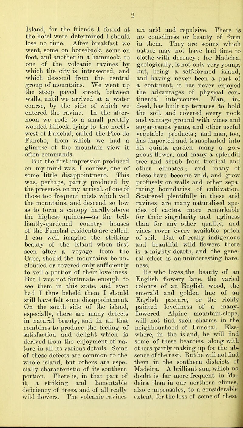 Island, for tlie friends I found at the hotel were determined I should lose no time. After bi'eakfast we went, some on horseback, some on foot, and another in a hammock, to one of the volcanic ravines by which the city is intersected, and which descend from the central group of mountains. We went up the steep paved street, between walls, until we arrived at a water course, by the side of which we entered the ravine. In the after- noon we rode to a small prettily wooded hillock, lying to the north- west of Funchal, called the Pico do Funcho, from which we had a glimpse of the mountain view it often commands. But the first impression produced on my mind was, I confess, one of some little disappointment. This was, perhaps, partly produced by the presence, on my arrival, of one of those too frequent mists which veil the mountains, and descend so low as to form a canopy hardly above the highest quintas—as the bril- liantly-gardened country houses of the Funchal residents are called. I can well imagine the striking beauty of the island when first seen after a voyage from the Cape, should the mountains be un- clouded or covered only sufficiently to veil a portion of their loveliness. But I was not fortunate enough to see them in this state, and even had I thus beheld them I should still have felt some disappointment. On the south side of the island, especially, there are many defects in natural beautj', and in all that combines to produce the feeling of satisfaction and delight which is derived from the enjoyment of na- ture in all its various details. Some of these defects are common to the whole island, but others are espe- cially characteristic of its southern portion. There is, in that part of it, a striking and lamentable deficiency of trees, and of all really wild flowers. The volcanic ravines ai-e arid and repulsive. There is no comeliness or beauty of form in them. They are seams which nature may not have had time to clothe with decency ; for Madeira, geologically, is not only very young, but, being a self-formed island, and having never been a part of a continent, it has never enjoyed the advantages of physical con- tinental intercourse. Man, in- deed, has built up terraces to hold the soil, and covered every nook and vantage ground with vines and sugar-canes, yams, and other useful vegetable products ; and man, too, has imported and transplanted into his quinta garden many a gor- geous flower, and many a splendid tree and shrub from tropical and other climates ; and many of these have become wild, and grow profusely on walls and other sepa- rating boundaries of cultivation. Scattered plentifully in these arid ravines are many naturalised spe- cies of cactus, more remarkable for their singularity and ugliness than for any other quality, and vines cover every available patch of soil. But of really indigenous and beautiful wild flowers there is a mighty dearth, and the gene- ral effect is an uninteresting bare- ness. He who loves the beauty of an English flowery lane, the varied colours of an English wood, the emerald and golden hue of an English pasture, or the richly painted loveliness of a many- flowered Alpine mountain-slope, will not find such charms in the neighbourhood of Funchal. Else- where, in the island, he will find some of these beauties, along with others partly making up for the ab- sence of the rest. But he will not find them in the southern districts of Madeira. A brilliant sun, which no doubt is far more frequent in Ma- deira than in our northern climes, also c impensates, to a considerable extent, for the loss of some of these