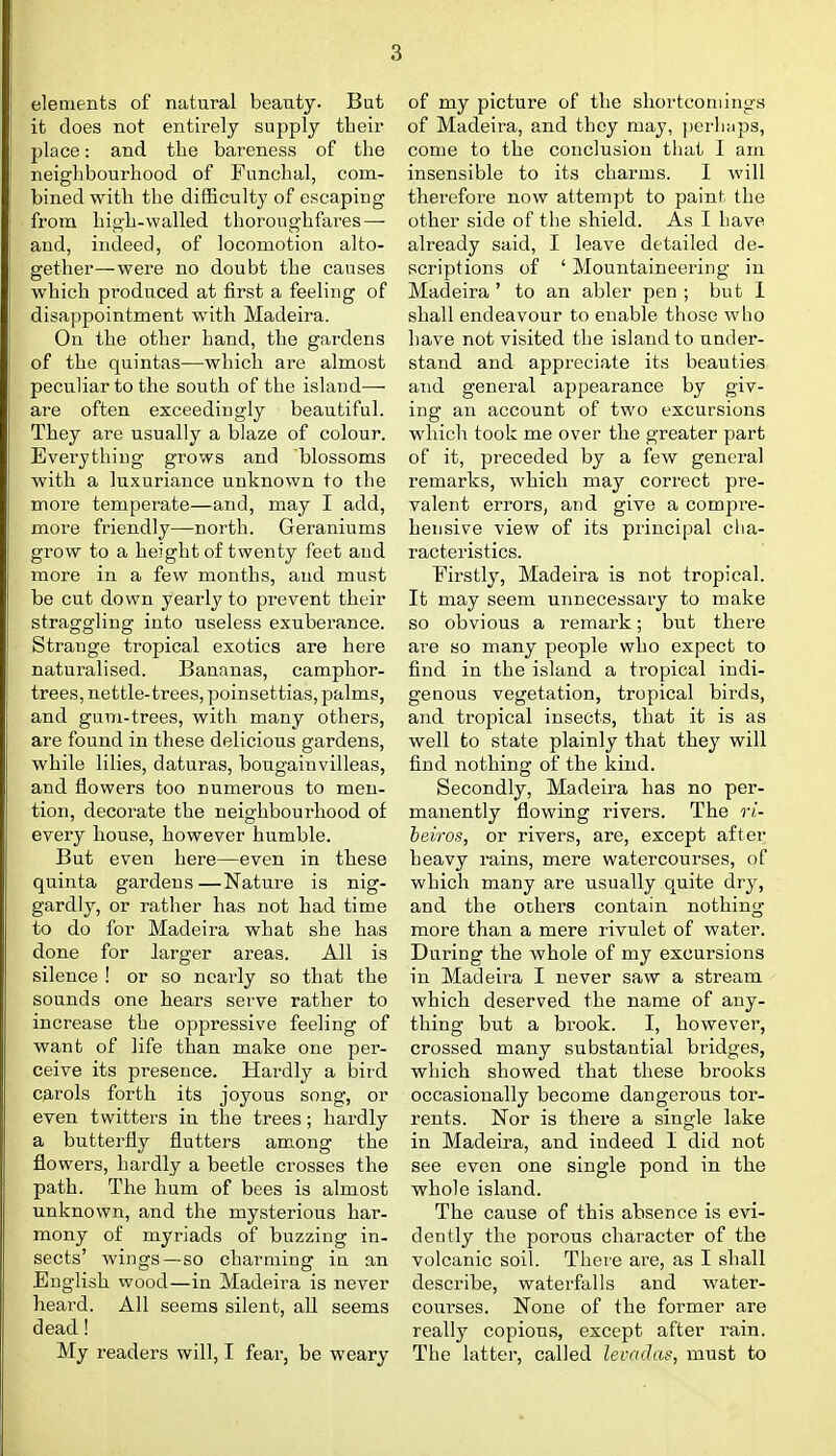 elements of natural beauty. But it does not entirely supply their place: and the bareness of the neighbourhood of Funchal, com- bined with the difficulty of escaping from high-walled thoroughfares — and, indeed, of locomotion alto- gether— were no doubt the causes which produced at first a feeling of disappointment with Madeira. On the other hand, the gardens of the quintas—which ai-e almost peculiar to the south of the island—■ are often exceedingly beautiful. They are usually a blaze of colour. Everything grows and blossoms with a luxuriance unknown to the more temperate—and, may I add, more friendly—north. Geraniums grow to a height of twenty feet and more in a few months, and must be cut down yearly to prevent their straggling into useless exuberance. Strange tropical exotics are here naturalised. Bananas, camphor- trees, nettle-trees, poinsettias, palms, and gum-trees, with many others, are found in these delicious gardens, while lilies, daturas, bougainvilleas, and flowers too numerous to men- tion, decorate the neighbourhood of every house, however humble. But even here—even in ttese quinta gardens —Nature is nig- gardly, or rather has not had time to do for Madeira what she has done for larger areas. All is silence ! or so nearly so that the sounds one hears serve rather to increase the oppressive feeling of want of life than make one per- ceive its presence. Hardly a bird carols forth its joyous song, or even twitters in the trees; hardly a butterfly flutters among the flowers, hardly a beetle crosses the path. The hum of bees is almost unknown, and the mysterious har- mony of myriads of buzzing in- sects' wings—so charming in an English wood—in Madeira is never heard. All seems silent, all seems dead! My readers will, I fear, be weary of my picture of the shortcomings of Madeira, and they may, perhaps, come to the conclusion that I am insensible to its charms. I will therefore now attempt to paint the other side of the shield. As I have already said, I leave detailed de- scriptions of ' Mountaineei'ing in Madeira ' to an abler pen ; but 1 shall endeavour to enable those who have not visited the island to under- stand and appreciate its beauties aiid general appearance by giv- ing an account of two excursions which took me over the greater part of it, preceded by a few general remarks, which may correct pre- valent errors, and give a compre- hensive view of its principal cha- racteristics. Firstly, Madeira is not tropical. It may seem unnecessary to make so obvious a remark; but there are so many people who expect to find in the island a tropical indi- genous vegetation, tropical birds, and tropical insects, that it is as well to state plainly that they will find nothing of the kind. Secondly, Madeira has no per- manently flowing rivers. The ri- heiros, or rivers, are, except after heavy rains, mere watercourses, of which many are usually quite dry, and the others contain nothing more than a mere rivulet of water. During the whole of my excursions in Madeira I never saw a stream which deserved the name of any- thing but a brook. I, however, crossed many substantial bridges, which showed that these brooks occasionally become dangerous tor- rents. Nor is there a single lake in Madeira, and indeed I did not see even one single pond in the whole island. The cause of this absence is evi- dently the porous character of the volcanic soil. There ai-e, as I shall describe, waterfalls and water- courses. None of the former are really copious, except after rain. The latter, called levadas, must to