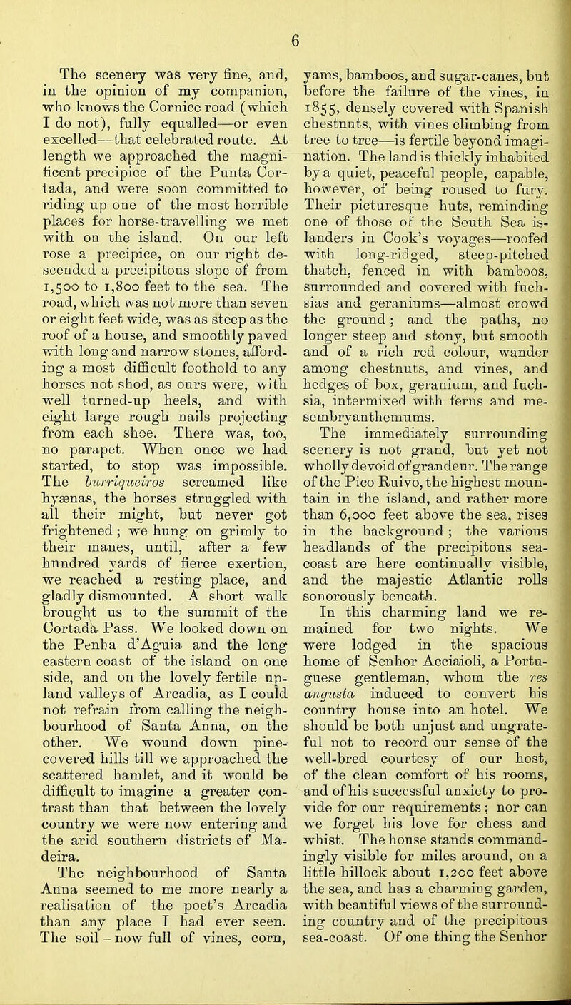 The scenery was very fine, and, in the opinion of my companion, who knows the Cornice road ( which I do not), fully equalled—or even excelled—that celebrated route. At length we approached the magni- ficent precipice of the Panta Cor- iada, and were soon committed to riding up one of the most horrible places for horse-travelling we met with on the island. On our left rose a precipice, on our right de- scended a precipitous slope of from 1,500 to 1,800 feet to the sea. The road, which was not more than seven or eight feet wide, was as steep as the roof of a house, and smootb ly paved with long and narrow stones, afford- ing a most difficult foothold to any horses not shod, as ours were, with well turned-up heels, and with eight large rough nails projecting from each shoe. There was, too, no parapet. When once we had started, to stop was impossible. The hurriqueiros screamed like hyaenas, the horses struggled with all their might, but never got frightened; we hung on grimly to their manes, until, after a few hundred yards of fierce exertion, we reached a resting place, and gladly dismounted. A short walk brought us to the summit of the Cortada, Pass. We looked down on the Penh a d'Aguia. and the long eastern coast of the island on one side, and on the lovely fertile up- land valleys of Arcadia, as I could not refrain from calling the neigh- bourhood of Santa Anna, on the other. We wound down pine- covered hills till we approached the scattered hamlet, and it would be difficult to imagine a greater con- trast than that between the lovely country we were now entering and the arid southern districts of Ma- deira. The neighbourhood of Santa Anna seemed to me more nearly a realisation of the poet's Arcadia than any place I had ever seen. The soil - now full of vines, corn, yams, bamboos, and sugar-canes, but before the failure of the vines, in 1855, densely covered with Spanish chestnuts, with vines climbing from tree to tree—is fertile beyond imagi- nation. The land is thickly inhabited by a quiet, peaceful people, capable, however, of being roused to fury. Their picturesque huts, reminding one of those of the South Sea is- landers in Cook's voyages—roofed with long-ridged, steep-pitched thatch, fenced in with bamboos, surrounded and covered with fuch- sias and geraniums—almost crowd the ground; and the paths, no longer steep and stony, but smooth and of a rich red colour, wander among chestnuts, and vines, and hedges of box, geranium, and fuch- sia, intermixed with ferns and me- sembryanthemums. The immediately surrounding scenery is not grand, but yet not wholly devoid of grandeur. The range of the Pico Ruivo,the highest moun- tain in the island, and rather more than 6,000 feet above the sea, rises in the background; the various headlands of the precipitous sea- coast are here continually visible, and the majestic Atlantic rolls sonorously beneath. In this charming land we re- mained for two nights. We were lodged in the spacious home of Senhor Acciaioli, a Portu- guese gentleman, whom the res anguda induced to convert his country house into an hotel. We should be both unjust and ungrate- ful not to record our sense of the well-bred courtesy of our host, of the clean comfort of his rooms, and of his successful anxiety to pro- vide for our requirements ; nor can we forget his love for chess and whist. The house stands command- ingly visible for miles around, on a little hillock about 1,200 feet above the sea, and has a charming garden, with beautiful views of the surround- ing country and of the precipitous sea-coast. Of one thing the Senhor