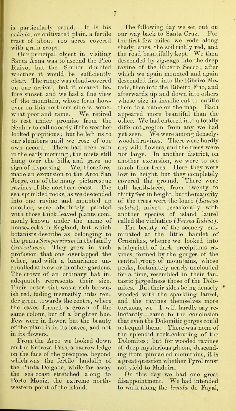 is particularly proud. It is his achada, or cultivated plain, a fertile tract of about loo acres covered with grain crops. Our principal object in visiting Santa Anna was to ascend the Pico Ruivo, but the Senhor doubted whether it would be sufSciently clear. The range was cloud-covered on our arrival, but it cleared be- fore sunset, and we had a fine view of the mountain, whose form how- ever on this northern side is some- what poor and tame. We retired to rest under promise from the Senhor to call us early if the weather looked propitious ; but he left us to our slumbers until we rose of our own accord. There had been rain in the early morning ; the mists still hung over the hills, and gave no sign of dispersing. We, therefore, made an excursion to the Arco San Jorge, one of the many picturesque ravines of the northern coast. The sea-sprinlded rocks, as we descended into one ravine and mounted up another, were absolutely painted with those thick-leaved plants com- monly known under the name of house-leeks in England, but which botanists describe as belonging to the genus Sempej-vivum in the family {Jrassulacece. They grew in such profusion that one overlapped the other, and with a luxuriance un- equalled at Kew or in other gardens. The crown of an ordinary hat in- adequately represents their size. Their outer tint was a rich brown- ish red, fading insensibly into ten- der green towards the centre, where the leaves formed a crown of the same colour, but of a brighter hue. Few were in flower, but the beauty of the plant is in its leaves, and not in its flowers. From the Arco we looked down on the Entroza Pass, a narrow ledge on the face of the precipice, beyond which was the fertile landslip of the Punta Delgada, while far away the sea-coast stretched along to Porto Moniz, the extreme north- western point of the island. The following day we set out on our way back to Santa Cruz. For the first few miles we rode along shady lanes, the soil richly red, and the road beautifully kept. We then descended by zig-zags into the deep ravine of the Ribeiro Secco ; after which we again mounted and again descended first into the Ribeiro Me- tade, then into the Ribeiro Frio, and afterwards up and down into others whose size is insufficient to entitle them to a name on the map. Each appeared more beautiful than the other. We had entered into a totally different,region from any we had yet seen. We were among densely- wooded ravines. There were hardly any wild flowers, and the trees were not large. In another district, on another excursion, we were to see much finer trees. Here they were low in height, but they completely covered the ground. There were tall heath-trees, from twenty to thirty feet in height; butthemajority of the trees were the louro (^Lauras nobilis), mixed occasionally with another species of island laurel called the vinhatico {Persea Indica). The beauty of the scenery cul- minated at the little hamlet of Crusinhas, whence we looked into a labyrinth of dark precipitous ra- vines, formed by the gorges of the central group of mountains, whose peaks, fortunately nearly unclouded for a time, resembled in their fan- tastic jaggedness those of the Dolo- mites. But their sides being densely *' wooded with the sparkling laurel, and the ravines themselves more tortuous, we—I will hardly say re- luctantly—came to the conclusion that even the Dolomitic gorges could not equal them. There was none of the splendid rock-colouring of the Dolomites ; but for wooded ravines of deep mysterious gloom, descend- ing from pinnacled mountains, it is a great question whether Tyrol must not yield to Madeira. On this day we had one great disappointment. We had intended to walk along the levada de Fayal,