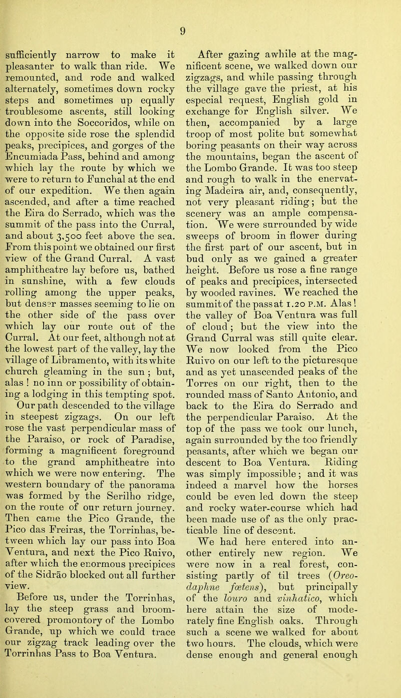 sufficiently narrow to make it pleasanter to walk than ride. We remounted, and rode and walked alternately, sometimes down rocky steps and sometimes up equally troublesome ascents, still looking down into the Soccoridos, while on the opposite side rose the splendid peaks, precipices, and gorges of the Encumiada Pass, behind and among which lay the route by which we were to return to Funchal at the end of our expedition. We then again ascended, and after a time reached the Eira do Serrado, which was the summit of the pass into the Cnrral, and about 3,500 feet above the sea. From this point we obtained our first view of the Grand Curral. A vast amphitheatre lay before us, bathed in sunshine, with a few clouds rolling among the upper peaks, but dens?r masses seeming to lie on the other side of the pass over which lay our route out of the Curral. At our feet, although not at the lowest part of the valley, lay the village of Libramento, with its white church gleaming in the sun ; but, alas ! no inn or possibility of obtain- ing a lodging in this tempting spot. Our path descended to the village in steepest zigzags. On our left rose the vast perpendicular mass of the Paraiso, or rock of Paradise, forming a magnificent foreground to the grand amphitheatre into which we were now entering. The western boundary of the panorama was formed by the Serilho ridge, on the route of our return journey. Then came the Pico Grande, the Pico das Freiras, the Torrinhas, be- tween which lay our pass into Boa Ventura, and next the Pico Ruivo, after which the ecormous precipices of the Sidrao blocked out all further view. Before us, under the Torrinhas, lay the steep grass and broom- covered promontory of the Lombo Grande, np which we could trace our zigzag track leading over the Torrinhas Pass to Boa Ventura. After gazing awhile at the mag- nificent scene, we walked down our zigzags, and while passing through the village gave the priest, at his especial request, English gold in exchange for English silver. We then, accompanied by a large troop of most polite but somewhat boring peasants on their way across the mountains, began the ascent of the Lombo Grande. It was too steep and rough to walk in the enervat- ing Madeira air, and, consequently, not very pleasant riding; but the scenery was an ample compensa- tion. We were surrounded by wide sweeps of broom in flower during the first part of our ascent, but in bud only as we gained a greater height. Before us rose a fine range of peaks and precipices, intersected by wooded ravines. We reached the summitof thepassat 1.20 P.M. Alas! the valley of Boa Ventura was full of cloud; but the view into the Grand Curral was still quite clear. We now looked from the Pico Ruivo on our left to the picturesque and as yet unascended peaks of the Torres on our right, then to the rounded mass of Santo Antonio, and back to the Eira do Serrado and the perpendicular Paraiso. At the top of the pass we took our lunch, again surrounded by the too friendly peasants, after which we began our descent to Boa Ventura. Riding was simply impossible ; and it was indeed a marvel how the horses could be even led down the steep and rocky water-course which had been made use of as the only prac- ticable lino of descent. We had here entered into an- other entirely new region. We were now in a real forest, con- sisting partly of til trees {Oreo- daphne fcetens), but principally of the louro and viiiliatico, which here attain the size of mode- rately fine English oaks. Through such a scene we walked for about two hours. The clouds, which were dense enough and general enough