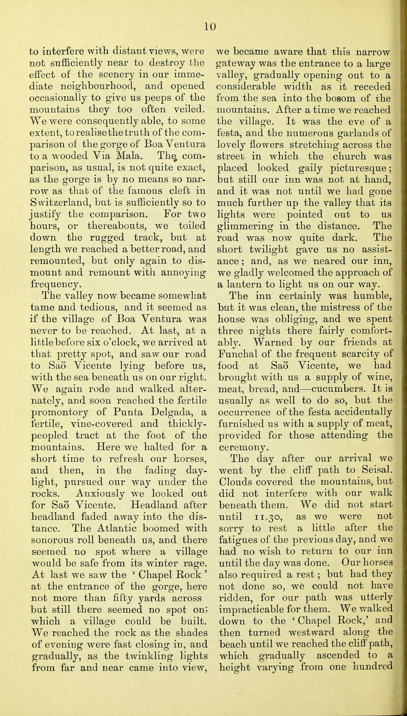 to interfere with distant views, were not sufficiently near to destroy the effect of the scenery in our imme- diate neighbourhood, and opened occasionally to give us peeps of the mountains they too often veiled. We were consequently able, to some extent, to realise the truth of the com- parison of the gorge of Boa Ventura to a wooded Via Mala, Th^ com- parison, as usual, is not quite exact, as the gorge is by no means so nar- row as that of the famous cleft in Switzerland, but is sufficiently so to justify the comparison. For two hours, or thereabouts, we toiled down the rugged track, but at length we reached a better road, and remounted, but only again to dis- mount and remount with annoying frequency. The valley now became somewhat tame and tedious, and it seemed as if the village of Boa Ventura was never to be reached. At last, at a little before six o'clock, we arrived at that pretty spot, and saw our road to Sao Vicente lying before us, with the sea beneath us on our right. We again rode and walked alter- nately, and soon reached the fertile promontory of Punta Delgada, a fertile, vine-covered and thickly- peopled tract at the foot of the mountains. Here we halted for a short time to refresh our horses, and then, in the fading day- light, pursued our way under the rocks. Anxiously we looked out for Sao Vicente. Headland after headland faded away into the dis- tance. The Atlantic boomed with sonorous roll beneath us, and there seemed no spot where a village would be safe from its winter rage. At last we saw the ' Chapel Rock ' at the entrance of the goi'ge, here not more than fifty yards across but still there seemed no spot on; which a village could be built. We reached the rock as the shades of evening were fast closing in, and gradually, as the twinkling lights from far and near came into view, we became aware that this narrow gateway was the entrance to a large valley, gradually opening out to a considerable width as it receded from the sea into the bosom of the mountains. After a time we reached the village. It was the eve of a festa, and the numerous garlands of lovely flowers stretching across the street in which the church was placed looked gaily picturesque; but still our inn was not at hand, and it was not until we had gone much further up the valley that its lights were pointed out to us glimmering in the distance. The road was now quite dark. The short twilight gave us no assist- ance ; and, as we neared our inn, we gladly welcomed the approach of a lantern to light us on our way. The inn certainly was humble, but it was clean, the mistress of the house was obliging, and we spent three nights there fairly comfort- ably. Warned by our friends at Funchal of the frequent scarcity of food at Sao Vicente, we had brought with us a supply of wine, meat, bread, and—cucumbers. It is usually as well to do so, but the occurrence of the festa accidentally furnished us with a supply of meat, provided for those attending the ceremony. The day after our arrival we went by the clifi path to Seisal. Clouds covered the mountains, but did not interfere with our walk beneath them. We did not start until 11.30, as we were not sorry to rest a little after the fatigues of the previous day, and we had no wish to return to our inn until the day was done. Our horses also required a rest; but had they not done so, we could not have ridden, for our path was utterly impracticable for them. We walked down to the ' Chapel Rock,' and then turned westward along the beach until we reached the cliff path, which gradually ascended to a height varying from one hundred