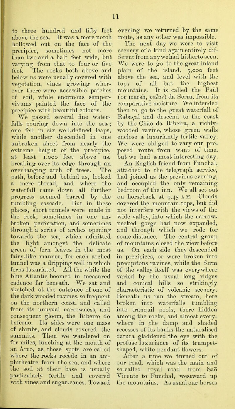 to three hundred and fifty feet above the sea. It was a mere notch hollowed out on the face of the precipice, sometimes not more than two and a half feet wide, but varying from that to four or five feet. The rocks both above and below us were usually covered with vegetation, vines growing wher- ever there were accessible patches of soil, while enormous semper- vivums painted the face of the precipice with beautiful colours. We passed several fine water- falls pouring down into the sea; one fell in six well-defined leaps, while another descended in one unbroken sheet from nearly the extreme height of the precipice, at least i,ooo feet above us, breaking over its edge through an overhanging arch of trees. The path, before and behind us, looked a mere thread, and where the waterfall came down all further progress seemed bari'ed by the tumbling cascade. But in these places, short tunnels were made in the rock, sometimes in one un- broken perforation, and sometimes through a series of arches opening towards the sea, which admitted the light amongst the delicate green of fern leaves in the most fairy-like manner, for each arched tunnel was a dripping well in which ferns luxuriated. All the while the blue Atlantic boomed in measured cadence far beneath. We sat and sketched at the entrance of one of the dark wooded ravines, so frequent on the northern coast, and called from its unusual narrowness, and consequent gloom, the Ribeiro do Inferno. Its sides were one mass of shrubs, and clouds covered the summits. Then we wandered on for miles, lunching at the mouth of an Arco, as those spots are called whei'e the rocks recede in an am- phitheatre from the sea, and where the soil at their base is usually particularly fertile and covered with vines and sugar-canes. Toward evening we returned by the same route, as any other was impossible. The next day we were to visit scenery of a kind again entirely dif- ferent from any we had hitherto seen. We were to go to the great inland plain of the island, 5,000 feet above the sea, and level with the tops of all but the highest mountains. It is called the Paiil (or marsh, palus) da Serra, from its comparative moisture. We intended then to go to the great waterfall of Rabacal and descend to the coast by the Chao da Ribeira, a richly- wooded ravine, whose green walls enclose a luxuriantly fertile valley. We were obliged to vary our pro- posed route from want of time, but we had a most interesting day. An English friend from Funchal, attached to the telegraph service, had joined us the previous evening, and occupied the only remaining bedroom of the inn. We all set out on horseback at 9.45 A.M. Clouds covered the mountain-tops, but did not interfere with the views of the wide valley, into which the narrow- necked gorge had now expanded, and through which we rode for some distance. The central group of mountains closed the view before us. On each side they descended in precipices, or were broken into precipitous ravines, while the form of the valley itself was everywhere varied by the usual long ridges and conical bills so strikingly characteristic of volcanic scenery. Beneath us ran the stream, here broken into waterfalls tumbling into tranquil pools, there hidden among the rocks, and almost every- where in the damp and shaded recesses of its banks the naturalised datura gladdened the eye with the profuse luxuriance of its trumpet- shaped, white pendant flowers. After a time we turned out of our road, which was the main and so-called royal road from Sao Vicente to Funchal, westward up the mountains. As usual our horses