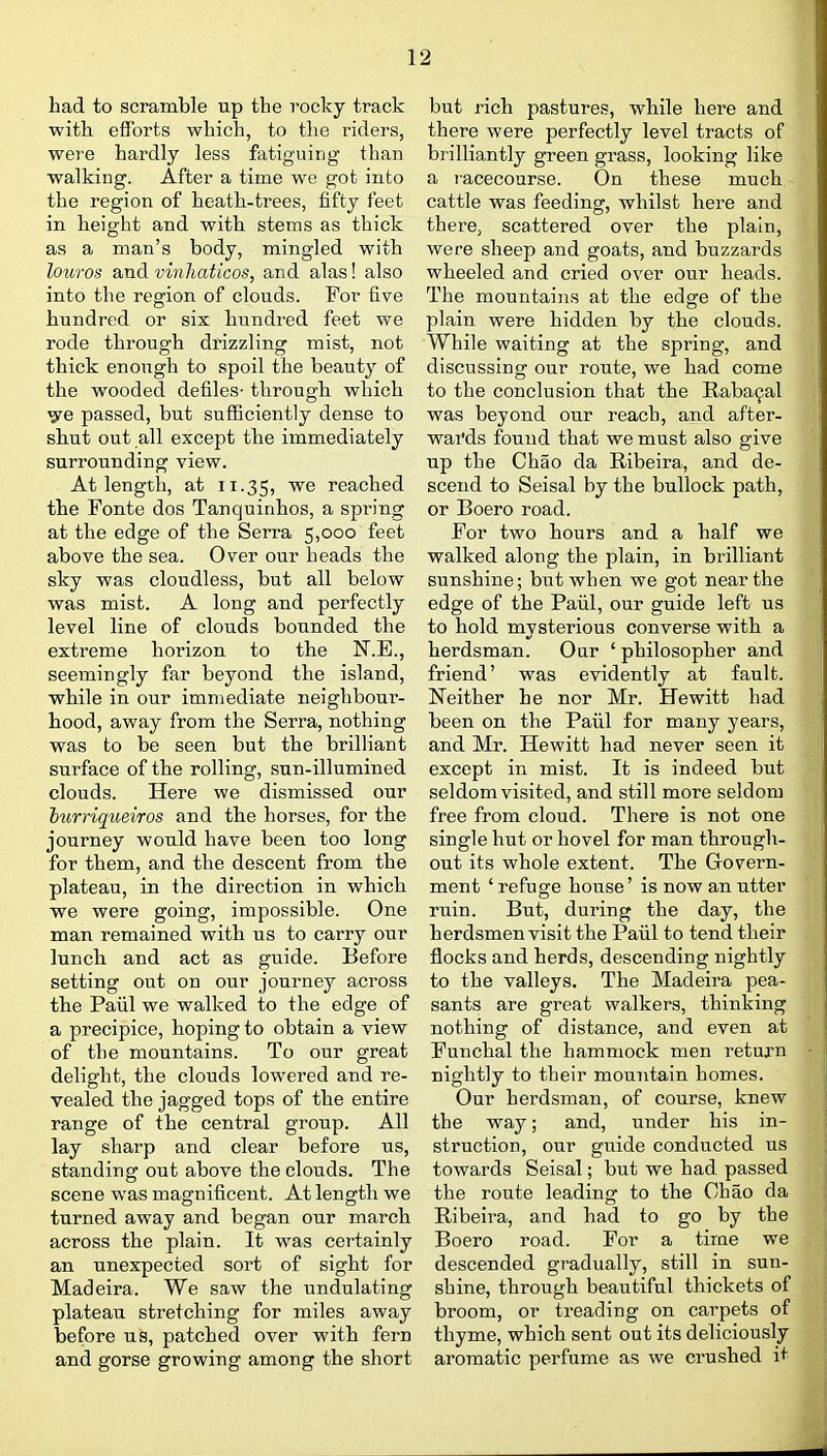 had to scramble up the rocky track with efforts which, to the riders, were hardly less fatiguing than walking. After a time we got into the region of heath-trees, fifty feet in height and with stems as thick as a man's body, mingled with louros and vinhaticos, and alas! also into the region of clouds. For five hundred or six hundred feet we rode through drizzling mist, not thick enough to spoil the beauty of the wooded defiles- through which ^e passed, but sufficiently dense to shut out all except the immediately surrounding view. At length, at 11.35, reached the Fonte dos Tanquinhos, a spring at the edge of the Serra 5,000 feet above the sea. Over our heads the sky was cloudless, but all below was mist. A long and perfectly level line of clouds bounded the extreme horizon to the N.E., seemingly far beyond the island, while in our immediate neighbour- hood, away from the Serra, nothing was to be seen but the brilliant surface of the rolling, sun-illumined clouds. Here we dismissed our hurriqueiros and the horses, for the journey would have been too long for them, and the descent from the plateau, in the direction in which we were going, impossible. One man remained with us to carry our lunch and act as guide. Before setting out on our journey across the Paiil we walked to the edge of a precipice, hoping to obtain a view of the mountains. To our great delight, the clouds lowered and re- vealed the jagged tops of the entire range of the central group. All lay sharp and clear before us, standing out above the clouds. The scene was magnificent. At length we turned away and began our march across the plain. It was certainly an unexpected sort of sight for Madeira. We saw the undulating plateau stretching for miles away before us, patched over with fern and gorse growing among the short but rich pastures, while here and there were perfectly level tracts of brilliantly green grass, looking like a racecourse. On these much cattle was feeding, whilst here and there, scattered over the plain, were sheep and goats, and buzzards wheeled and cried over our heads. The mountains at the edge of the plain were hidden by the clouds. While waiting at the spring, and discussing our route, we had come to the conclusion that the Raba^al was beyond our reach, and after- waMs found that we must also give up the Chao da Ribeira, and de- scend to Seisal by the bullock path, or Boero road. For two hours and a half we walked along the plain, in brilliant sunshine; but when we got near the edge of the Paiil, our guide left us to hold mysterious converse with a herdsman. Oar ' philosopher and friend' was evidently at fault. Neither he nor Mr. Hewitt had been on the Paiil for many years, and Mr. Hewitt had never seen it except in mist. It is indeed but seldom visited, and still more seldom free from cloud. There is not one single hut or hovel for man through- out its whole extent. The Govern- ment ' refuge house' is now an utter ruin. But, during the day, the herdsmen visit the Paiil to tend their flocks and herds, descending nightly to the valleys. The Madeira pea- sants are great walkers, thinking nothing of distance, and even at Funchal the hammock men return nightly to their mountain homes. Our herdsman, of course, knew the way; and, under his in- struction, our guide conducted us towards Seisal; but we had passed the route leading to the Chao da Ribeira, and had to go by the Boero road. For a time we descended gradually, still in sun- shine, through beautiful thickets of broom, or treading on carpets of thyme, which sent out its deliciously aromatic perfume as we crushed it