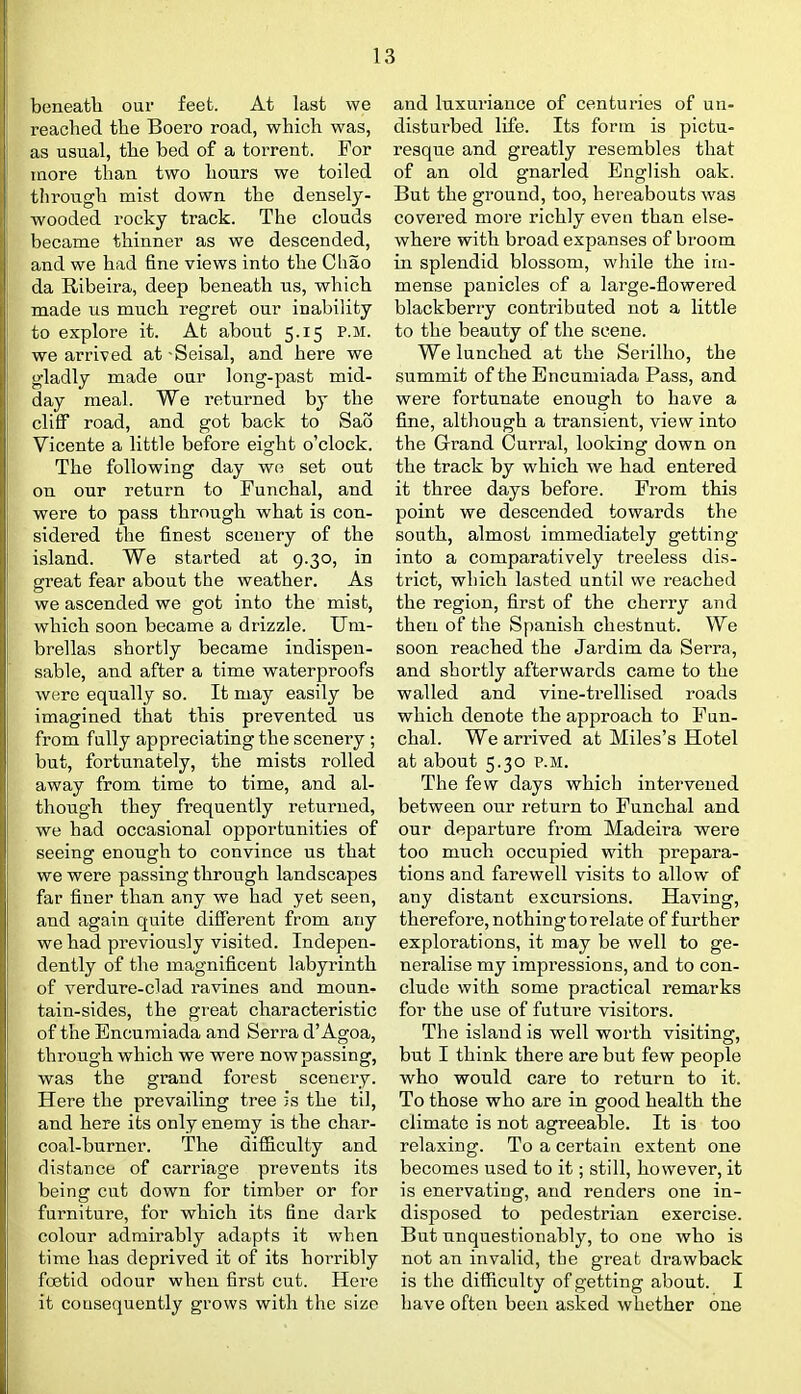 beneath our feet. At last we reached the Boero road, which was, as usual, the bed of a torrent. For more than two hours we toiled through mist down the densely- wooded rocky track. The clouds became thinner as we descended, and we had fine views into the Chao da Ribeira, deep beneath ns, which made us much regret our inability to explore it. At about 5.15 p.m. we arrived at -Seisal, and here we gladly made our long-past mid- day meal. We returned by the cliff road, and got back to Sao Vicente a little before eight o'clock. The following day we set out on our return to Funchal, and were to pass through what is con- sidered the finest scenery of the island. We started at 9.30, in great fear about the weather. As we ascended we got into the mist, which soon became a drizzle. Um- brellas shortly became indispen- sable, and after a time waterproofs were equally so. It may easily be imagined that this prevented us from fully appreciating the scenery ; but, fortunately, the mists rolled away from time to time, and al- though they frequently returned, we had occasional opportunities of seeing enough to convince us that we were passing through landscapes far finer than any we had yet seen, and again quite different from any we had previously visited. Indepen- dently of the magnificent labyrinth of verdure-clad ravines and moun- tain-sides, the great characteristic of the Encuraiada and Serra d'Agoa, through which we were now passing, was the grand forest scenery. Here the prevailing tree is the til, and here its only enemy is the char- coal-burner. The difficulty and distance of carriage prevents its being cut down for timber or for furniture, for which its fine dark colour admirably adapts it when time has deprived it of its hoi'ribly fcetid odour when first cut. Hei-e it consequently grows with the size and luxuriance of centuries of un- disturbed life. Its form is pictu- resque and greatly resembles that of an old gnarled English oak. But the ground, too, hereabouts was covered more richly even than else- where with broad expanses of broom in splendid blossom, while the im- mense panicles of a large-flowered blackberry contributed not a little to the beauty of the scene. We lunched at the Serillio, the summit of the Encumiada Pass, and were fortunate enough to have a fine, although a transient, view into the Grand Curral, looking down on the track by which we had entered it three days before. From this point we descended towards the south, almost immediately getting into a comparatively treeless dis- trict, which lasted until we reached the region, first of the cherry and then of the Spanish chestnut. We soon reached the Jardim da Serra, and shortly afterwards came to the walled and vine-trellised roads which denote the approach to Fun- chal. We arrived at Miles's Hotel at about 5.30 p.m. The few days which intervened between our return to Funchal and our departure from Madeira were too much occupied with prepara- tions and farewell visits to allow of any distant excursions. Having, therefore, nothing to relate of further explorations, it may be well to ge- neralise my impi'essions, and to con- clude with some practical remarks for the use of futm-e visitors. The island is well worth visiting, but I think there are but few people who would care to return to it. To those who are in good health the climate is not agreeable. It is too relaxing. To a certain extent one becomes used to it; still, however, it is enervatiug, and renders one in- disposed to pedestrian exercise. But unquestionably, to one who is not an invalid, the great drawback is the difficulty of getting about. I have often been asked whether one
