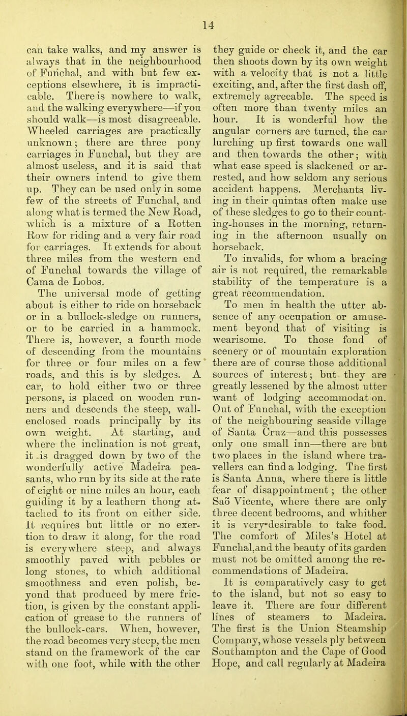 can take walks, and my answer is always that in the neighbourhood of Furichal, and with but few ex- ceptions elsewhere, it is impracti- cable. There is nowhere to walk, and the walking everywhere—if you should walk—is most disagreeable. Wheeled carriages aie practically unknown; there are three pony carriages in Funchal, but they are almost useless, and it is said that their owners intend to give them up. They can be used only in some few of the streets of Funchal, and along what is termed the New Road, which is a mixture of a Rotten Row for riding and a very fair road for carriages. It extends for about three miles from the western end of Funchal towards the village of Cama de Lobos. Tlie universal mode of getting about is either to ride on horseback or in a bullock-sledge on runners, or to be carried in a hammock. There is, however, a fourth mode of descending from the mountains for three or four miles on a few roads, and this is by sledges. A car, to hold either two or three persons, is placed on wooden run- ners and descends the steep, wall- enclosed roads principally by its own weight. At starting, and where the inclination is not great, it -is dragged down by two of the wonderfully active Madeira pea- sants, who run by its side at the rate of eight or nine miles an hour, each guiding it by a leathern thong at. tached to its front on either side. It requires but little or no exer- tion to draw it along, for the road is everywhere steep, and always smoothly paved with pebbles or long stones, to which additional smoothness and even polish, be- yond that produced by mere fric- tion, is given by the constant appli- cation of grease to the runners of the biillock-cars. When, however, the road becomes very steep, the men stand on the framework of the car with one foot, while with the other they guide or check it, and the car then shoots down by its own weight with a velocity that is not a little exciting, and, after the first dash oif, extremely agreeable. The speed is often more than twenty miles an hour. It is wonderful how the angular corners are turned, the car lurching up first towards one wall and then towards the other; with what ease speed is slackened or ar- rested, and how seldom any serious accident happens. Merchants liv- ing in their quintas often make use of these sledges to go to their count- ing-houses in the morning, return- ing in the afternoon usually on horseback. To invalids, for whom a bracing air is not required, the remarkable stability of the temperature is a great recommeudation. To men in health the utter ab- sence of any occupation or amuse- ment beyond that of visiting is wearisome. To those fond of scenery or of mountain exploration there are of course those additional sources of interest; but they are greatly lessened by the almost utter want of lodging accommodation. Out of Funchal, with the exception of the neighbouring seaside village of Santa Cruz—and this possesses only one small inn—there are but two places in the island where tra- vellers can find a lodging. Tne first is Santa Anna, where there is little fear of disappointment; the other Sao Vicente, where there are only three decent bedrooms, and whither it is veiydesirable to take food. The comfort of Miles's Hotel at Funchal,and the beauty of its garden must not be omitted among the re- commendations of Madeira. It is comparatively easy to get to the island, but not so easy to leave it. There are four different lines of steamers to Madeira. The first is the Union Steamship Company, whose vessels ply between Southampton and the Cape of Good Hope, and call regularly at Madeira