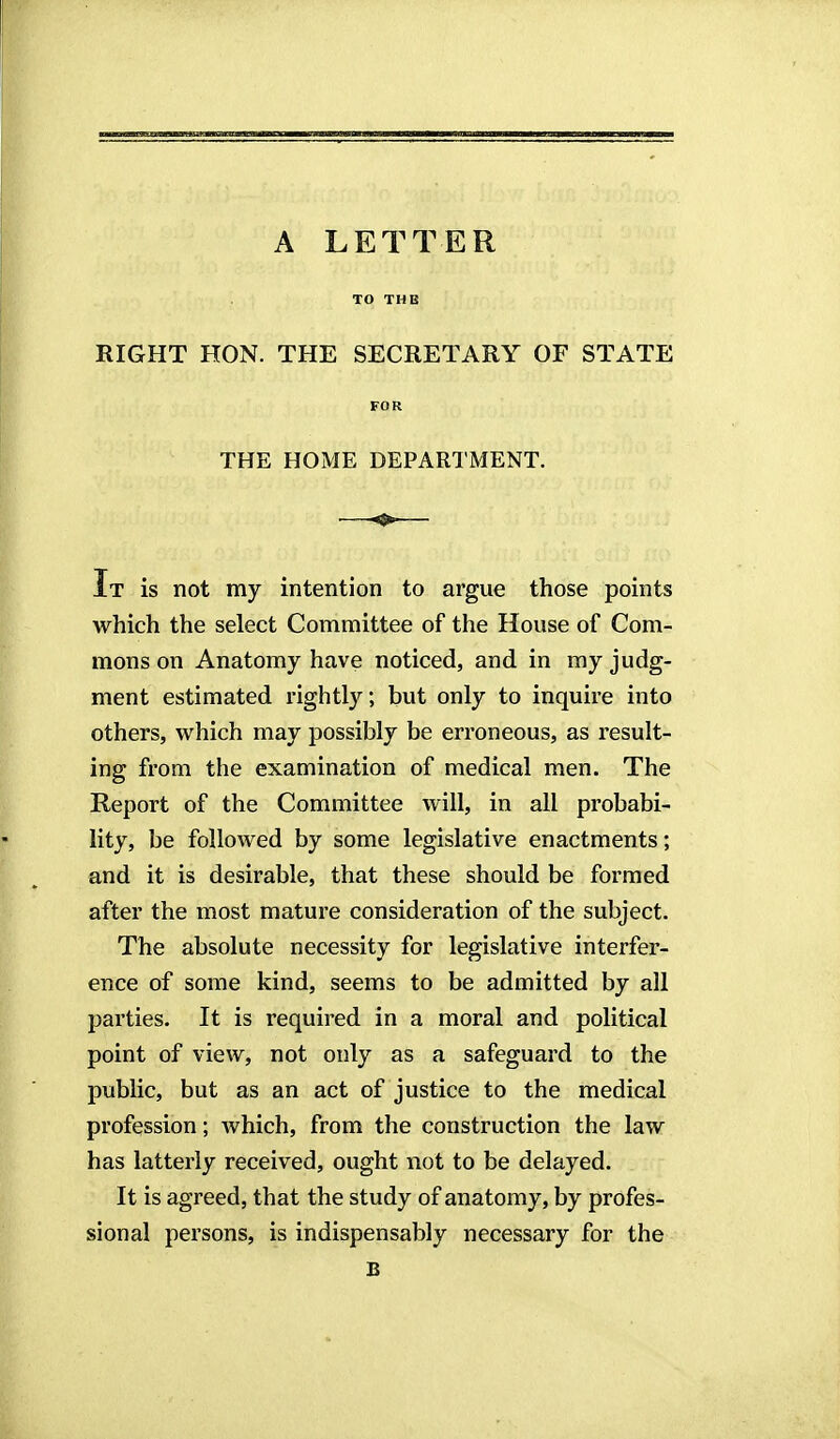 TO THE RIGHT HON. THE SECRETARY OF STATE FOR THE HOME DEPARTMENT. It is not my intention to argue those points which the select Committee of the House of Com- mons on Anatomy have noticed, and in my judg- ment estimated rightly; but only to inquire into others, which may possibly be erroneous, as result- ing from the examination of medical men. The Report of the Committee will, in all probabi- lity, be followed by some legislative enactments; and it is desirable, that these should be formed after the most mature consideration of the subject. The absolute necessity for legislative interfer- ence of some kind, seems to be admitted by all parties. It is required in a moral and political point of view, not only as a safeguard to the public, but as an act of justice to the medical profession; which, from the construction the law has latterly received, ought not to be delayed. It is agreed, that the study of anatomy, by profes- sional persons, is indispensably necessary for the B