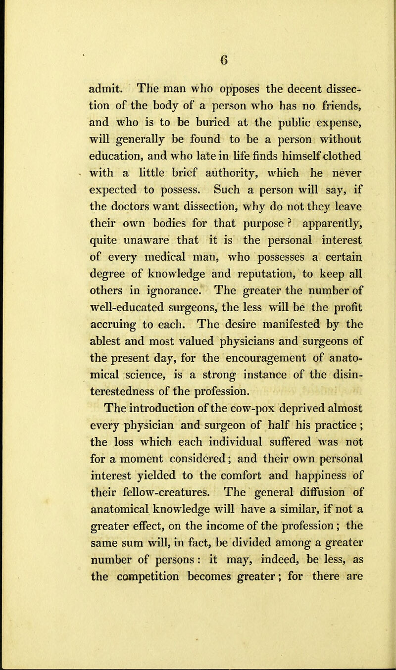 admit. The man who opposes the decent dissec- tion of the body of a person who has no friends, and who is to be buried at the public expense, will generally be found to be a person without education, and who late in life finds himself clothed with a little brief authority, which he never expected to possess. Such a person will say, if the doctors want dissection, why do not they leave their own bodies for that purpose ? apparently, quite unaware that it is the personal interest of every medical man, who possesses a certain degree of knowledge and reputation, to keep all others in ignorance. The greater the number of well-educated surgeons, the less will be the profit accruing to each. The desire manifested by the ablest and most valued physicians and surgeons of the present day, for the encouragement of anato- mical science, is a strong instance of the disin- terestedness of the profession. The introduction of the cow-pox deprived almost every physician and surgeon of half his practice ; the loss which each individual suffered was not for a moment considered; and their own personal interest yielded to the comfort and happiness of their fellow-creatures. The general diffusion of anatomical knowledge will have a similar, if not a greater effect, on the income of the profession; the same sum will, in fact, be divided among a greater number of persons : it may, indeed, be less, as the competition becomes greater; for there are