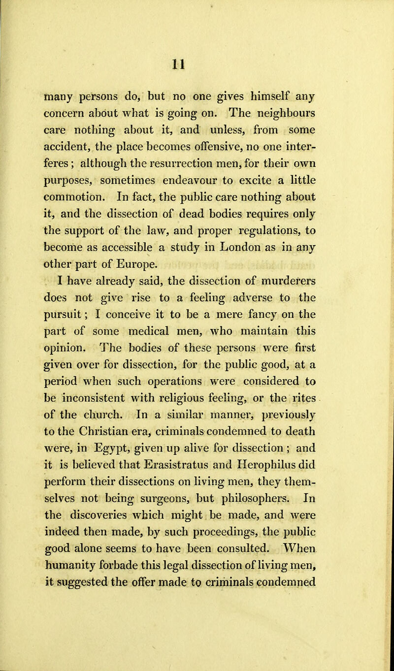 many persons do, but no one gives himself any concern about what is going on. The neighbours care nothing about it, and unless, from some accident, the place becomes offensive, no one inter- feres ; although the resurrection men, for their own purposes, sometimes endeavour to excite a little commotion. In fact, the public care nothing about it, and the dissection of dead bodies requires only the support of the law, and proper regulations, to become as accessible a study in London as in any other part of Europe. I have already said, the dissection of murderers does not give rise to a feeling adverse to the pursuit; I conceive it to be a mere fancy on the part of some medical men, who maintain this opinion. The bodies of these persons were first given over for dissection, for the public good, at a period when such operations were considered to be inconsistent with religious feeling, or the rites of the church. In a similar manner, previously to the Christian era, criminals condemned to death were, in Egypt, given up alive for dissection ; and it is believed that Erasistratus and Herophilus did perform their dissections on living men, they them- selves not being surgeons, but philosophers. In the discoveries which might be made, and were indeed then made, by such proceedings, the public good alone seems to have been consulted. When humanity forbade this legal dissection of living men, it suggested the offer made to criminals condemned