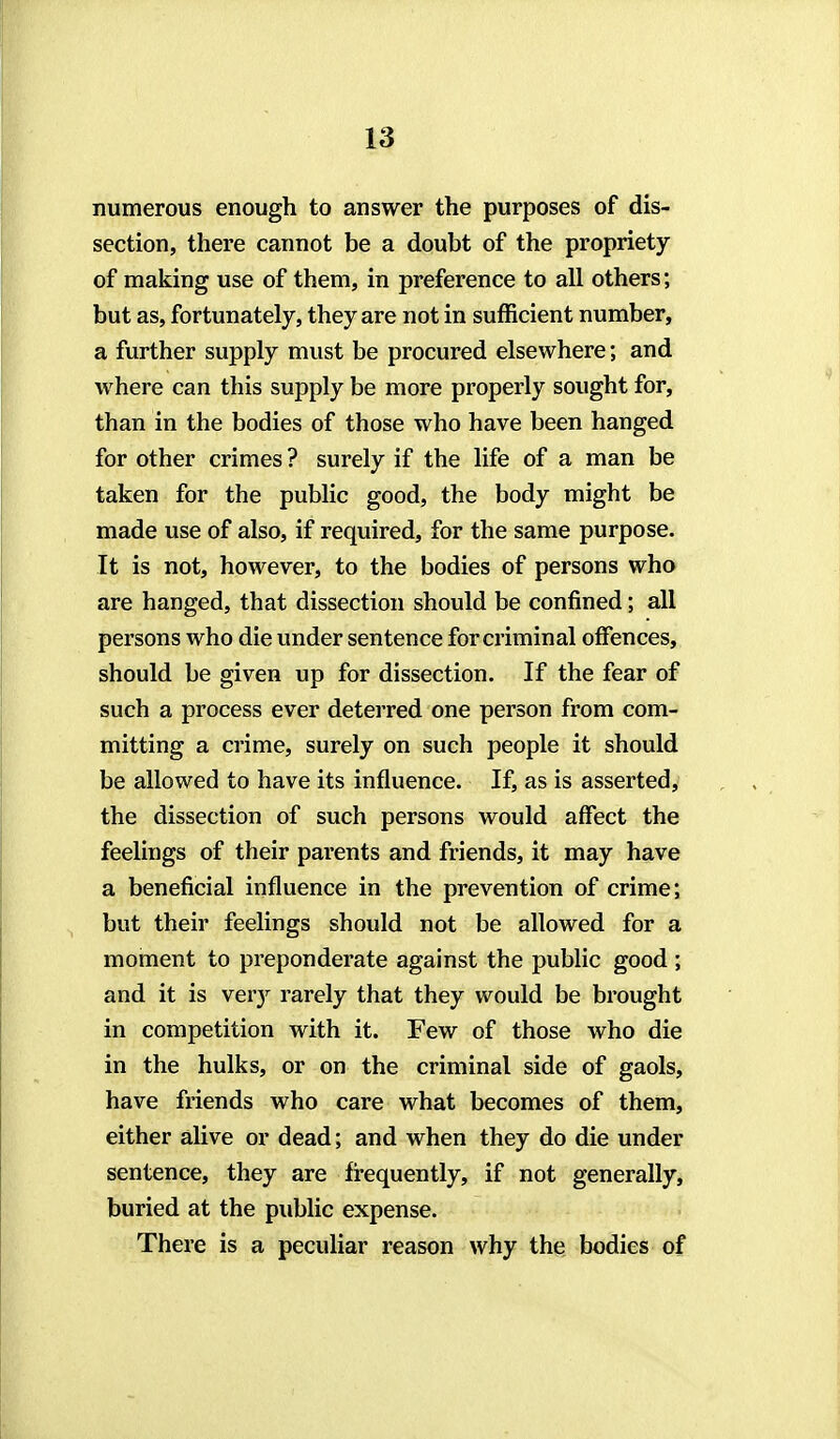 numerous enough to answer the purposes of dis- section, there cannot be a doubt of the propriety of making use of them, in preference to all others; but as, fortunately, they are not in sufficient number, a further supply must be procured elsewhere; and where can this supply be more properly sought for, than in the bodies of those who have been hanged for other crimes ? surely if the life of a man be taken for the public good, the body might be made use of also, if required, for the same purpose. It is not, however, to the bodies of persons who are hanged, that dissection should be confined; all persons who die under sentence for criminal offences, should be given up for dissection. If the fear of such a process ever deterred one person from com- mitting a crime, surely on such people it should be allowed to have its influence. If, as is asserted, the dissection of such persons would affect the feelings of their parents and friends, it may have a beneficial influence in the prevention of crime; but their feelings should not be allowed for a moment to preponderate against the public good ; and it is ver}^ rarely that they would be brought in competition with it. Few of those who die in the hulks, or on the criminal side of gaols, have friends who care what becomes of them, either alive or dead; and when they do die under sentence, they are fi-equently, if not generally, buried at the public expense. There is a peculiar reason why the bodies of