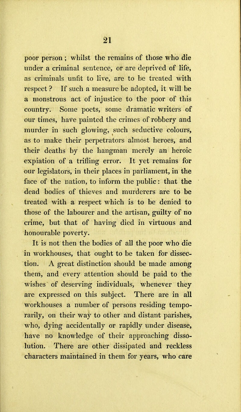 poor person ; whilst the remains of those who die under a criminal sentence, or are deprived of life, as criminals unfit to live, are to be treated with respect ? If such a measure be adopted, it will be a monstrous act of injustice to the poor of this country. Some poets, some dramatic writers of our times, have painted the crimes of robbery and murder in such glowing, such seductive colours, as to make their perpetrators almost heroes, and their deaths by the hangman merely an heroic expiation of a trifling error. It yet remains for our legislators, in their places in parliament, in the face of the nation, to inform the public: that the dead bodies of thieves and murderers are to be treated with a respect which is to be denied to those of the labourer and the artisan, guilty of no crime, but that of having died in virtuous and honourable poverty. It is not then the bodies of all the poor who die in workhouses, that ought to be taken for dissec- tion. A great distinction should be made among them, and every attention should be paid to the wishes of deserving individuals, whenever they are expressed on this subject. There are in all workhouses a number of persons residing tempo- rarily, on their way to other and distant parishes, who, dying accidentally or rapidly under disease, have no knowledge of their approaching disso- lution. There are other dissipated and reckless characters maintained in them for years, who care